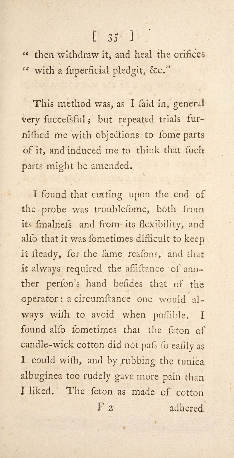 then withdraw it, and heal the orifices s, with a fuperficial pledgit, &c.” This method was, as I faid in, general very fuccefsful •, but repeated trials fur- niflied me with objedlions to Tome parts of it, and induced me to think that fuch parts might be amended. I found that cutting upon the end of I the probe was troublefome, both from its fmalnefs and from- its flexibility, and alfo that it was fometimes difficult to keep it (ready, for the fame reafons, and that it always required, the afliftance of ano¬ ther perfon’s hand befides that of the operator : a circumftance one would al¬ ways wifh to avoid when polfible. T ’ found alfo fometimes that the feton of candle-wick cotton did not pafs fo eaflly as I could with, and by nibbing the tunica albuginea too rudely gave more pain than I liked. The feton as made of cotton F 2 adhered