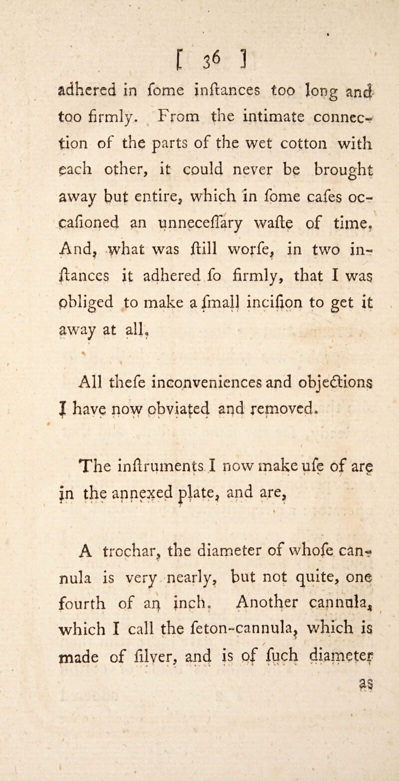 adhered in feme inftances too long and too firmly. From the intimate connec¬ tion of the parts of the wet cotton with each other, it could never be brought away but entire, which in fome cafes oc- cafioned an unneceffary wafle of time, And, what was hill worfe, in two in-? fiances it adhered fo firmly, that I was pbliged to make a fmall incifion to get it away at all, A i All thefe inconveniences and obje€lions I have now obviated and removed. f The inllruments I now make ufc of are ’ ; • • • t / V-. jn the annejted plate, and are, I A trochar, the diameter of whofe can¬ nula is very nearly, but not quite, one fourth of an inch, Another cannula, which I call the feton-cannula, which is made of filyer, and 1^ diarnetey I