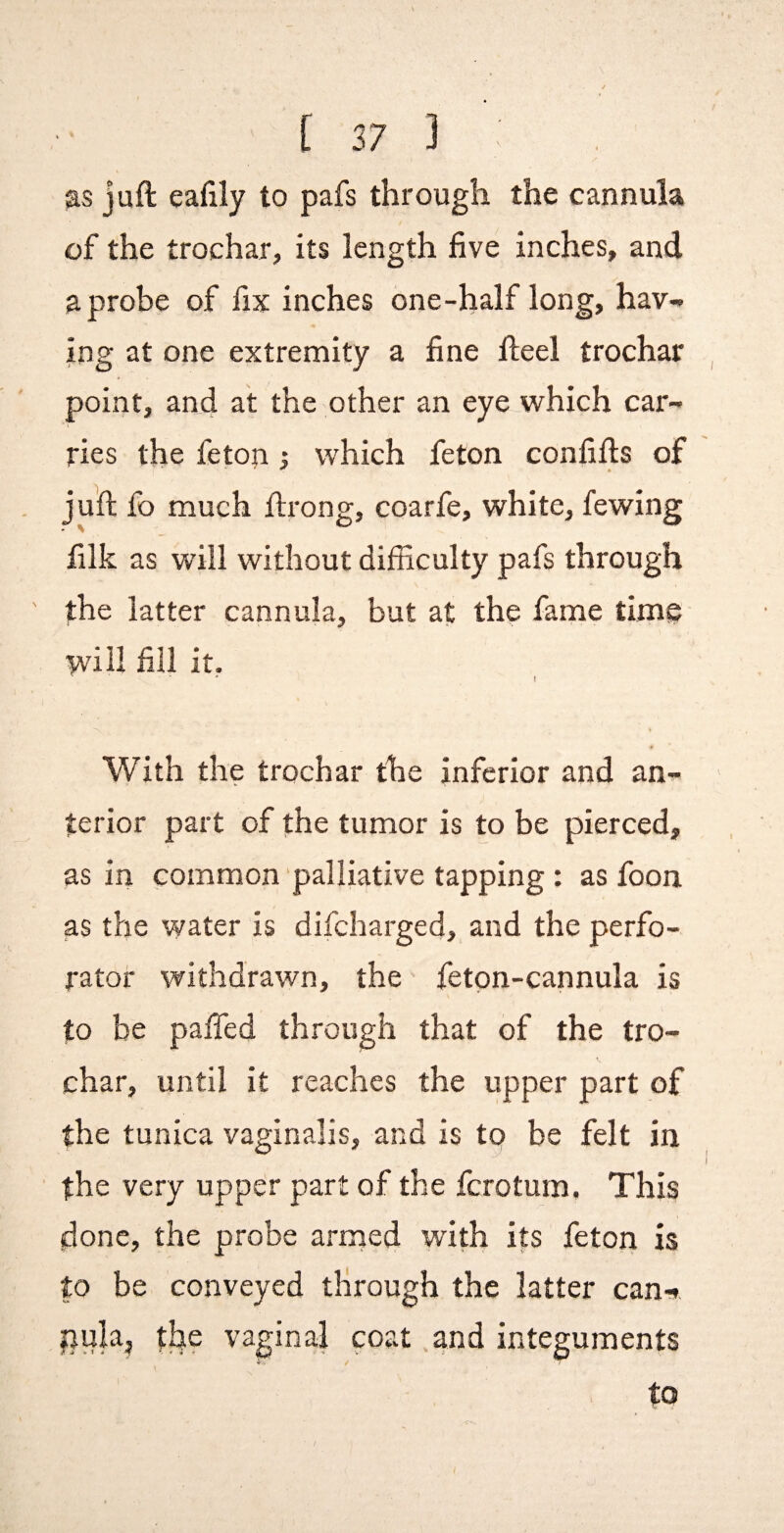 juft eafily to pafs through the cannula of the trochar, its length five inches, and a probe of fix inches one-half long, hav¬ ing at one extremity a fine fteel trochar point, and at the other an eye which car¬ ries the feton ; which feton confifts of juft fo much ftrong, coarfe, white, fewing filk as will without difficulty pafs through the latter cannula, but at the fame time will fill it. I With the trochar the inferior and an¬ terior part of the tumor is to be pierced, as in common palliative tapping : as foon as the water is difeharged, and the perfo¬ rator withdrawn, the feton-cannula is to be paffed through that of the tro¬ char, until it reaches the upper part of the tunica vaginalis, and is to be felt in the very upper part of the ferotum. This done, the probe arrned with its feton is to be conveyed through the latter can-, the vaginal coat .and integuments V / to