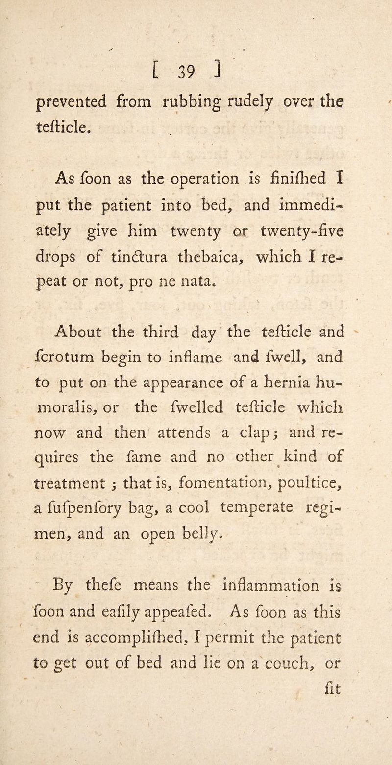 prevented from rubbing rudely. over the tefticle. I As foon as the operation is finilhed I put the patient into bed, and immedi¬ ately give him twenty or twenty-live drops of tindtura thcbaica, which I re¬ peat or not, pro ne nata. About the third day the tefticle and fcrotum begin to inflame and fwell, and to put on the appearance of a hernia hu- moralis, or the fwelled tellicle which now and then' attends a clap^ and re¬ quires the fame and no other kind of treatment ; that is, fomentation, poultice, a fulpenfory bag, a cool temperate regi¬ men, and an open belly. By thefe means the inflammation is foon and eaflly appeafed. As foon as this \ end is accomplilhed, I permit the patient to get out of bed and lie on a couch, or fit