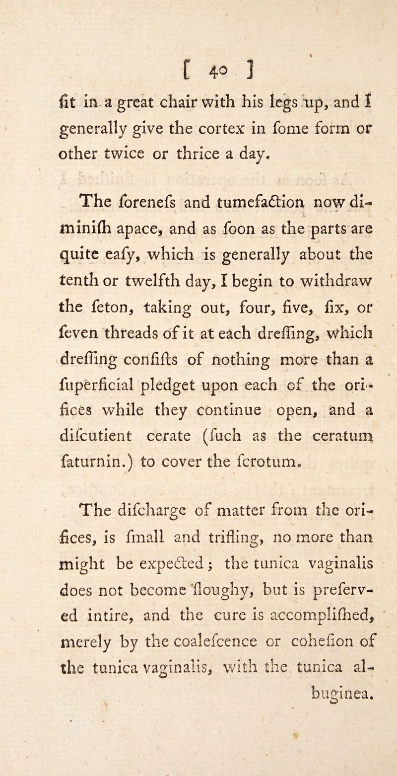 fit in- a great chair with his legs .up, and t generally give the cortex in fome form or other twice or thrice a day. The forenefs and tumefadion now di- minhh apace, and as foon as the parts are quite eafy, which is generally about the tenth or twelfth day, I begin to withdraw the feton, taking out, four, five, fix, or feven threads of it at each dreffing, which idreffing confifis of nothing more than a fuperficial pledget upon each of the ori ¬ fices while they continue open, and a difcutient cerate (fuch as the ceratum faturnin.) to cover the fcrotum. The difcharge of matter from the ori¬ fices, is fmall and trifling, no more than might be expeded; the tunica vaginalis does not become 'doughy, bnt is preferv- ed intire, and the cure is accomplifhed, merely by the coalefcence or cohefion of the tunica vaginalis, with die tunica al¬ buginea.