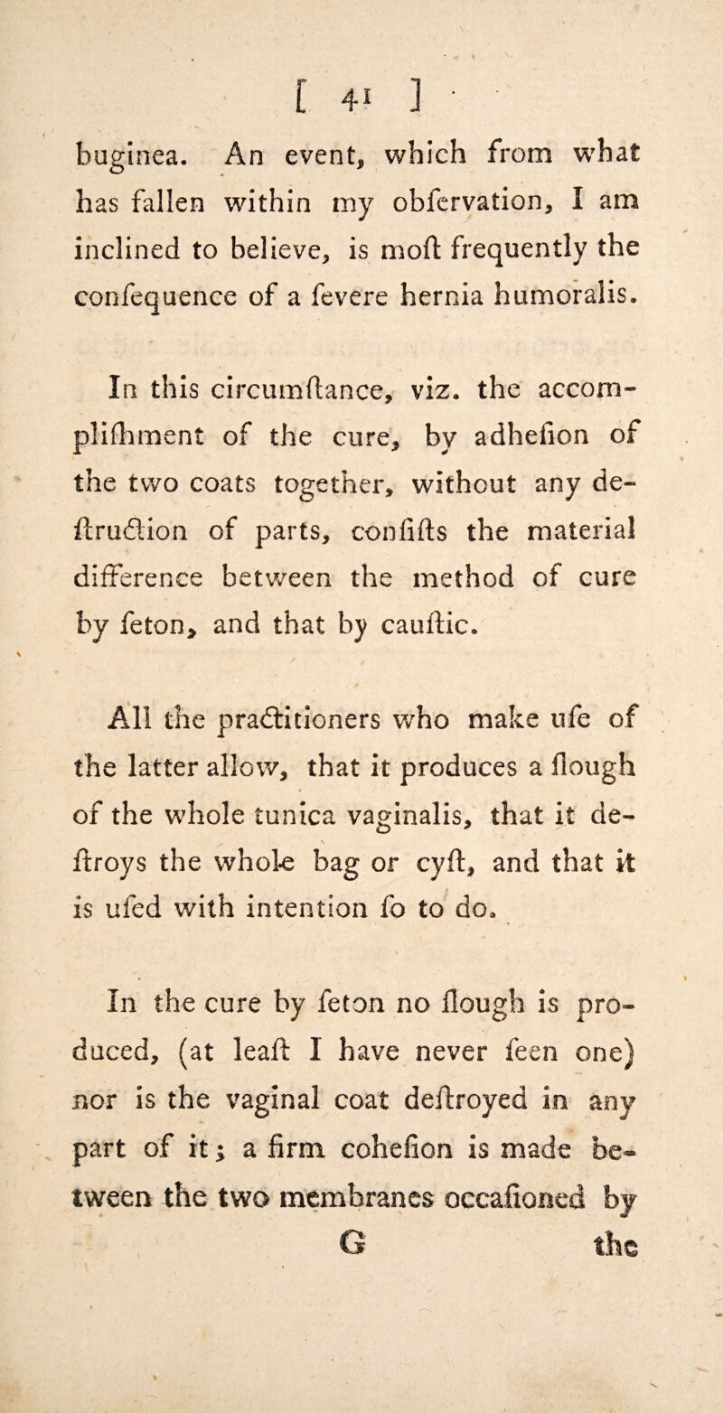 buginea. An event, which from what has fallen within my obfervation, I am inclined to believe, is mofl frequently the confequence of a fevere hernia humoralis. In this circumflance, viz. the accom- plifhment of the cure, by adhefion of the tv/o coats together, without any de- ftrudion of parts, confifts the material difference betv/een the method of cure by feton, and that by cauflic. All the praftitioners who make ufe of the latter allow, that it produces a flough of the whole tunica vaginalis, that it de- ftroys the whole bag or cyft, and that it is ufed with intention fo to do. In the cure by feton no flough is pro¬ duced, (at leafl: I have never feen one) nor is the vaginal coat deflroyed in any part of it; a firm cohefion is made be¬ tween the two membranes occafioned by G the