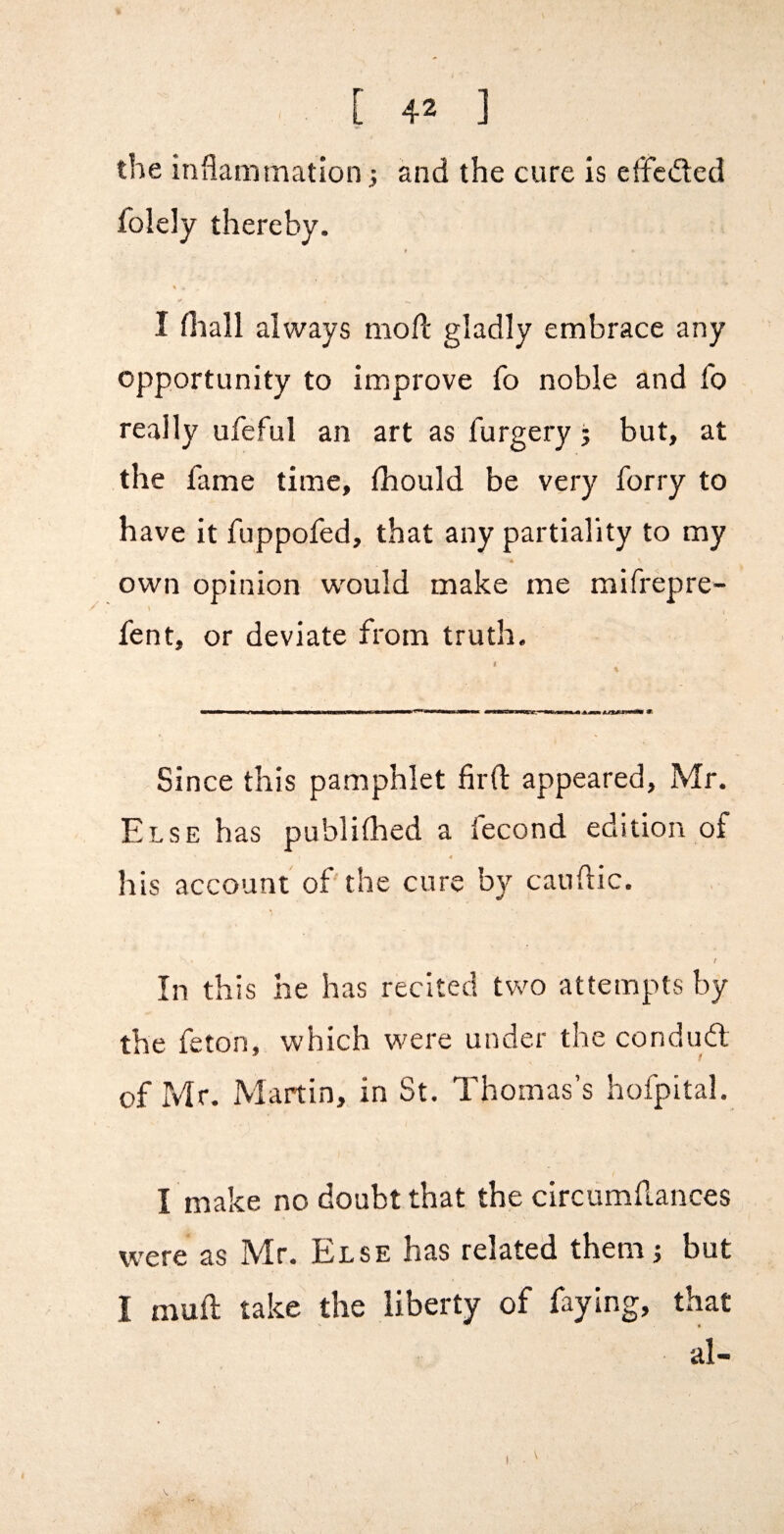 the inflammation j and the cure is efFcded folely thereby. I fliall always mofl: gladly embrace any opportunity to improve fo noble and fo really ufeful an art as furgery j but, at the fame time, fhould be very forry to have it fuppofed, that any partiality to my 4 own opinion w'ould make me mifrepre- fent, or deviate from truth. I Since this pamphlet firfl: appeared, Mr. Else has publiflaed a fecond edition of his account of'the cure by canftic. / In this he has recited two attempts by the feton, which were under the condud of Mr. Martin, in St. Thomas’s hofpital. I make no doubt that the circumflances were as Mr. Else has related themj but I muft take the liberty of faying, that al-