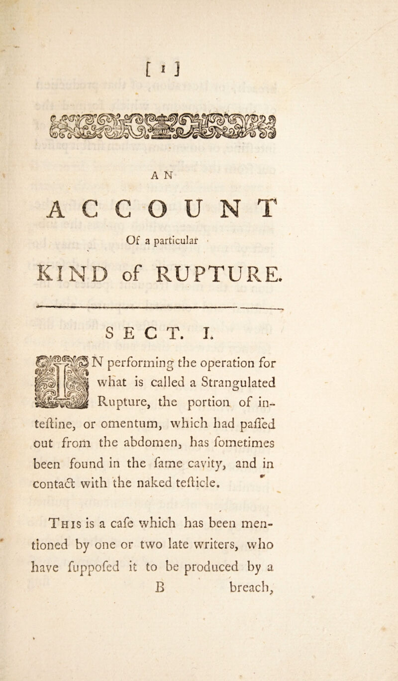 A N ACCOUNT Of a particular * KIND of RUPTURE. SECT. I. ^ performing the operation for what is called a Strangulated Rupture, the portion of in- teiline, or omentum, which had palled out from the abdomen, has fometimes been found in the fame cavity, and in contadl with the naked tehicle. This is a cafe which has been men¬ tioned by one or two late writers, who have fuppofed it to be produced by a B breach