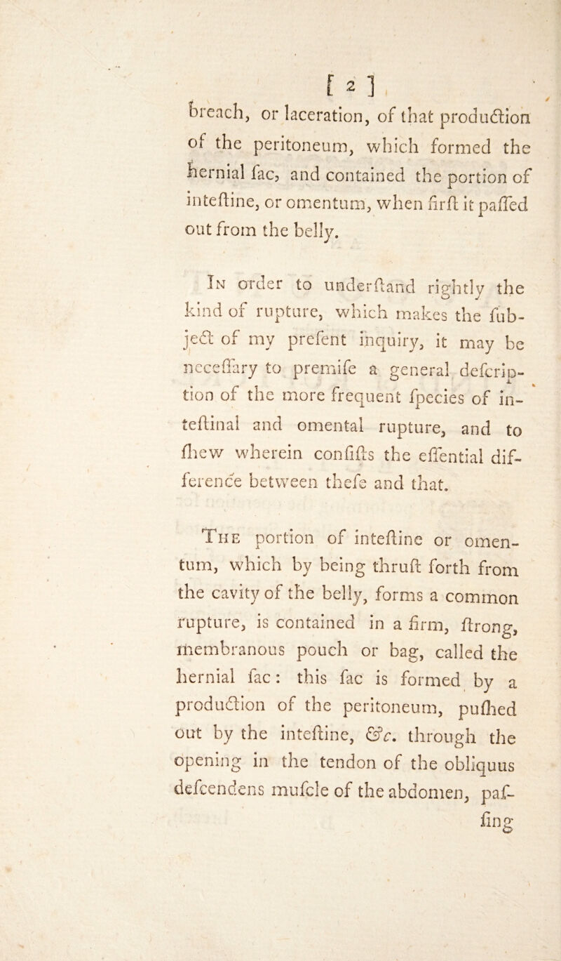 breach, or laceration, of that produftion of the peritoneum, which formed the hernial lac, and contained the portion of inteiline, or omentum, when firll it palTed out from the belly. / In order to underfland rightly the kind of rupture, which makes the fiib- jedt of my prefent inquiry, it may be ncceffary to premife a general defcrip- tion of the more frequent fpecies of in- * teftinal and omental rupture, and to ifliev/ wherein confifts the effential dif¬ ference between thefe and that. The portion of inteiline or omen¬ tum, which by being thruft forth from the cavity of the belly, forms a common rupture, is contained in a firm, llrong, membranous pouch or bag, called the hernial fac: this fac is formed by a produdion of the peritoneum, puflied out by the intefrine, through the opening in the tendon of the obliquus defcendens mufcle of the abdomen, paf- ling I