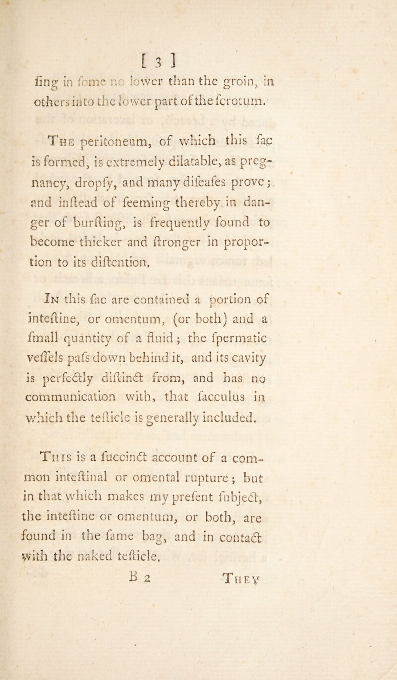 fing in fiome no lower than the groin, in others into the lower part of the fcrotum.- J The peritoneum, of which this fac is formed, is extremely dilatable, as preg¬ nancy, dropfy, and manydifeafes prove; and inflead of feeming thereby in dan¬ ger of bur (ling, is frequently found to become thicker and (Ironger in propotv tion to its diftention, Jn this fac are contained a portion of inteftine, or omentum, (or both) and a fmall quantity of a fluid; the fpermatic veflels pafs down behind it, and its cavity is perfedlly diftindl from, and has no communication with, that facculus in 'which the teflicle is generally included. This is a fuccindt account of a com¬ mon inteftinal or omental rupture; but in that which makes my prefcnt fubjedl, the inteftine or omentum, or both, are found in the fame bag, and in contadl with the naked teflicle. B 2 T H E y
