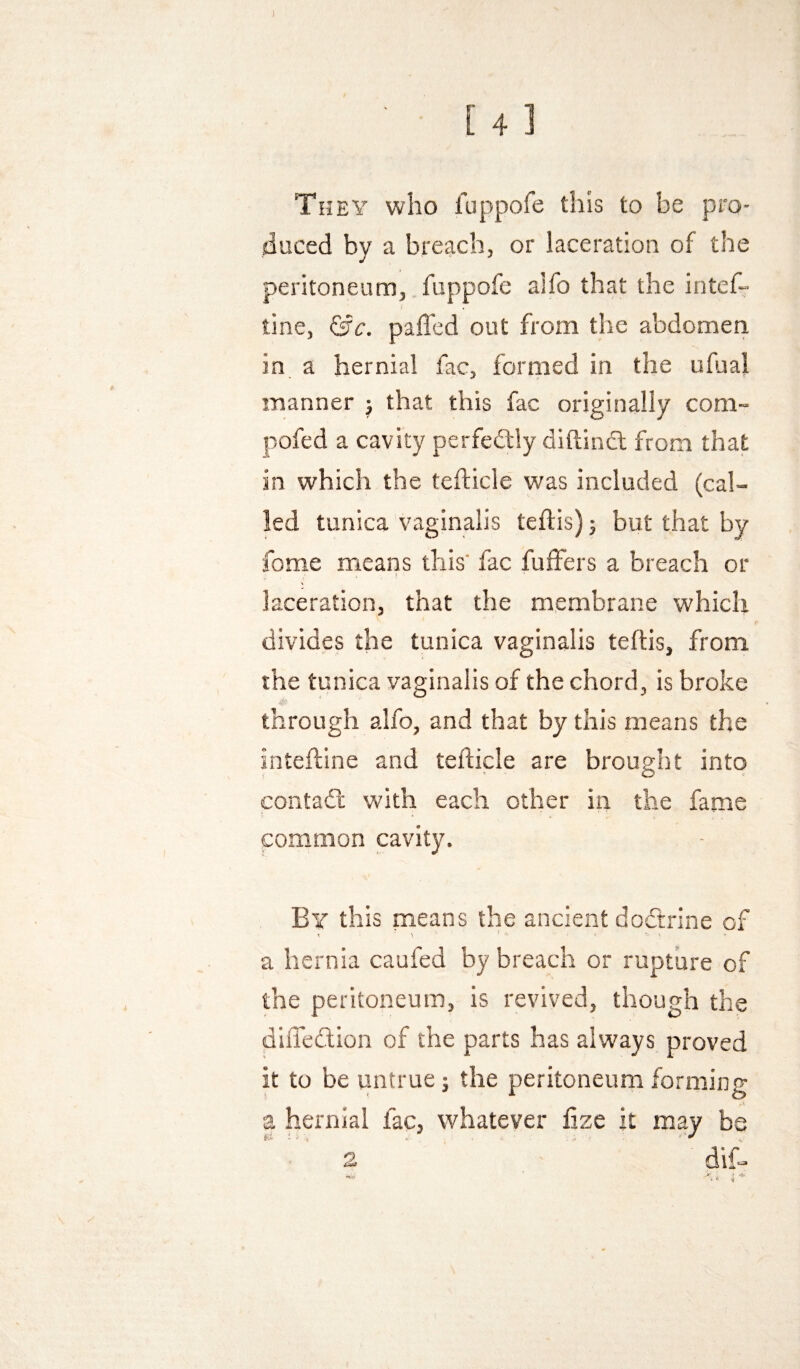 ) [4] They who fuppofe this to be pro- jiuced by a breach, or laceration of the peritoneum, fuppofe alfo that the intef- tine, &c. palled out from the abdomeri in a hernial fac, formed in the ufual manner j that this fac originally com- pofed a cavity perfectly dillincl from that in which the tefticle was included (cal¬ led tunica vaginalis teftis) j but that by fome means this' fac fuffers a breach or ! laceration, that the membrane which divides the tunica vaginalis teftis, from the tunica vaginalis of the chord, is broke through alfo, and that by this means the inteftine and tefticle are brought into contadl with each other in the fame common cavity. By this paeans the ancient doctrine of a hernia caufed by breach or rupture of the peritoneum, is revived, though the difledlion of the parts has always proved it to be untrue 5 the peritoneum forming a hernial fac, whatever fize it may be