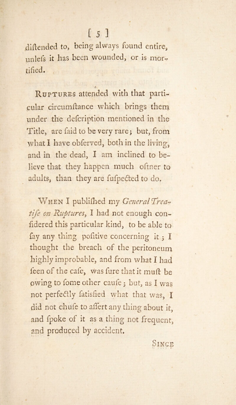 dlftended to, being always found entire, unlefs it has been wounded, or is mor¬ tified. Ruptures attended with that parti¬ cular circumdance which brings theni under the defcription mentioned in the Title, are faid to be very rare j but, from what I have obferved, both in the living, and in the dead, I am inclined to be¬ lieve that they happen much oftner to adults, than they are fufpedled to do. When I publifhed my GeneralTrea- tife on Rtiptiires, I had not enough con- fidered this particular kind, to be able to fay any thing poiitive concerning it 3 I thought the breach of the peritoneum highly improbable, and from what I had feen of the cafe, vi^as fure that it mud: be owing to fome other caufe j but, as I w'as not perfedly fatisfied what that was, I did not chufe to affert any thing about it, and fpoke of it as a thing not frequent, and produced by accident. Sings