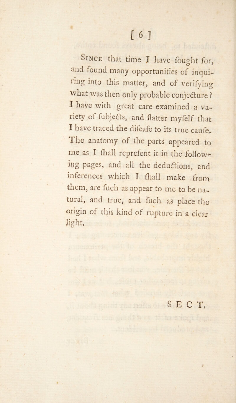 Since that time J have fought for, and found many opportunities of inqui¬ ring into this matter, and of verifying what was then only probable conjecture ? I have with great care examined a va¬ riety of fubjeCts, and flatter myfelf that I have traced the difeafe to its true caufe. The anatomy of the parts appeared to me as I fliall reprefent it in the follow^ ing pages, and all the deduaions, and inferences which I fhall make from them, are fuch as appear to me to be na¬ tural, and true, and fuch as place the % origin of this kind of rupture in a clear light. SECT,