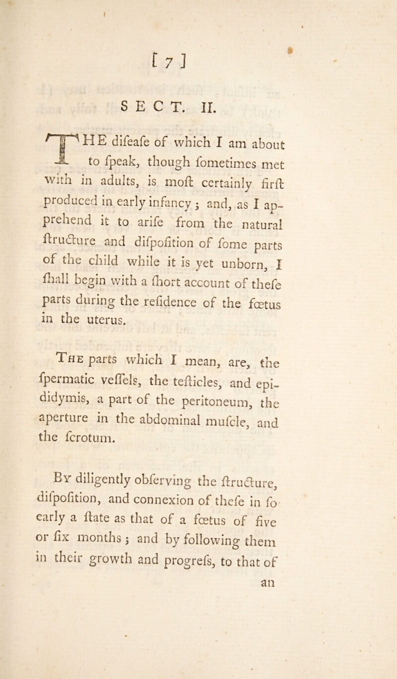 I I SECT. 11. j H E difeafe of which I am about -A to fpeak, though fometimes met with in adults, is moil certainly firth produced in early infancy 5 and, as I ap¬ prehend it to arife from the natural ftrudlure and difpoiition of fome parts of the child while it is yet unborn, I final! begin with a fiiort account of thefe parts during the refidence of the fmtiis in the uterus. The parts which I mean, are, the fpermatic vefiels, the tefticles, and epi¬ didymis, a part of the peritoneum, the aperture in the abdominal mufcle, and the fcrotuni. By diligently obferving the firudure, difpofition, and connexion of thefe in fo early a fiate as that of a feetus of five or fix months 5 and by following them in their growth and progrefs, to that of an