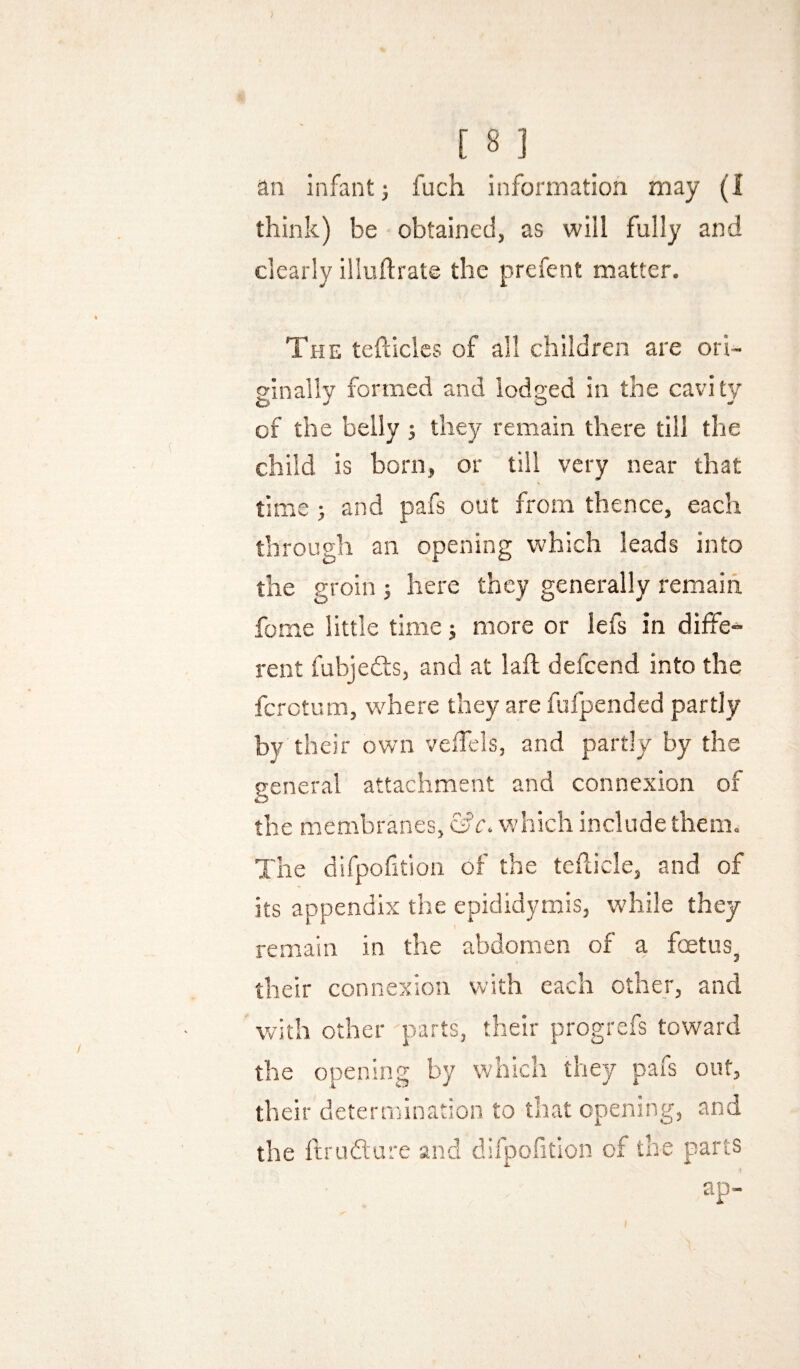 ) [ 8 ] an infant) fuch information may (1 think) be ■ obtained, as will fully and clearly illuflrate the prefcnt matter. The tefliclcs of all children are ori¬ ginally formed and lodged in the cavity of the belly ; they remain there till the child is born, or till very near that time ; and pafs out from thence, each through an opening which leads into the groin here they generally remain fome little time j more or lefs in diffe- rent fubjefe, and at lafl; defeend into the fcrctum, where they are fufpended partly by their own veiTels, and partly by the general attachment and connexion of the membranes, which include them. The difpofition of the tefticle, and of its appendix the epididymis, while they remain in the abdomen of a foetus, their connexion with each other, and with other parts, their progrefs toward the opening by which they pafs out, their determination to that opening, and the Itrudl'ure and difpofition of the parts ap-