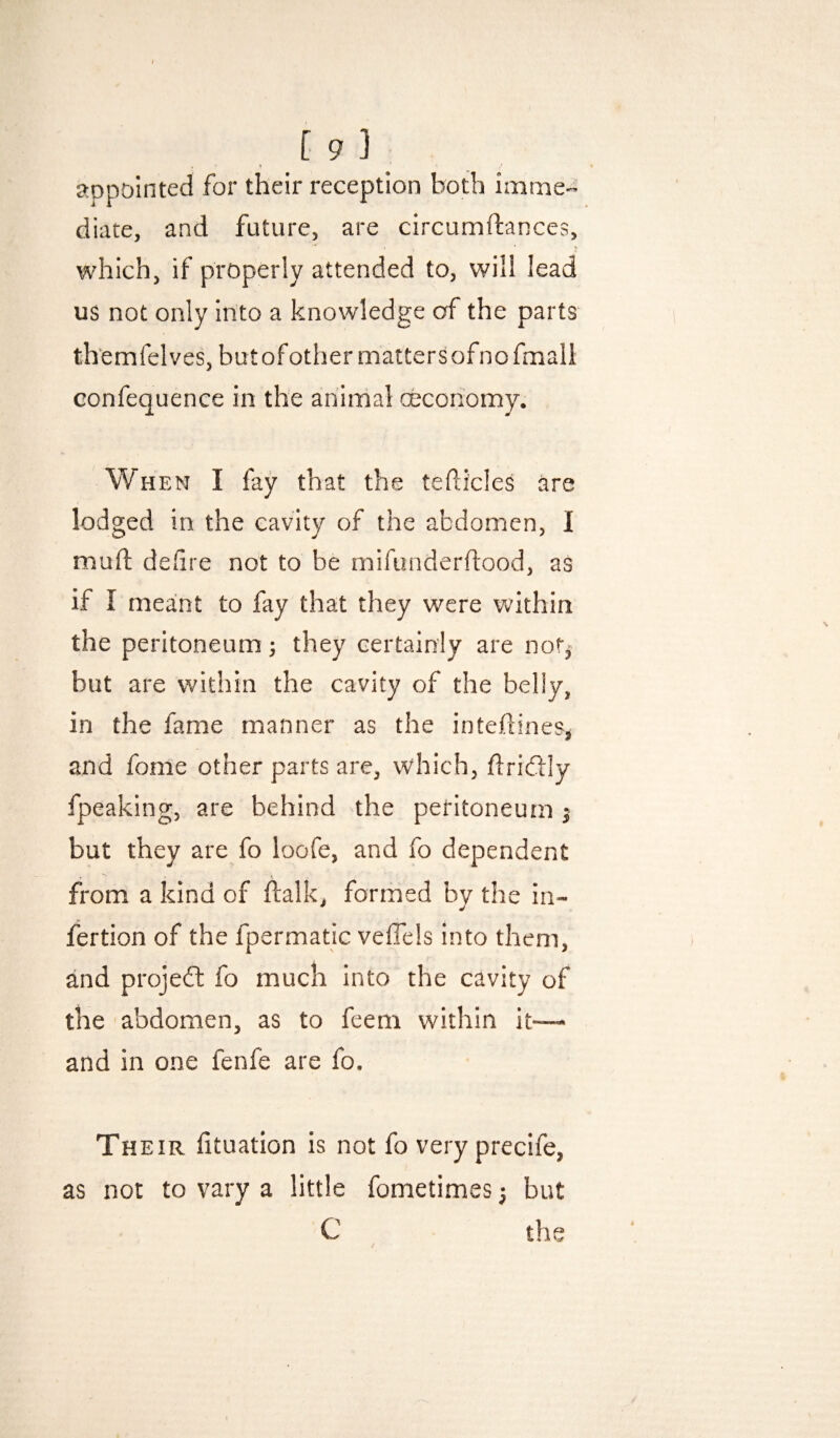 appointed for their reception both imme¬ diate, and future, are circumftances, which, if properly attended to, will lead us not only into a knowledge of the parts th'emfelves, but of other matters of no fmall confequence in the animal ceconomy. When I fay that the tedicles are lodged in the cavity of the abdomen, I mull dedre not to be mifunderftood, as if I meant to fay that they were Vv^ithin the peritoneum; they certainly are not,- but are within the cavity of the belly, in the fame manner as the inteftines, and fome other parts are, which, flridtly fpeaking, are behind the peritoneum j but they are fo loofe, and fo dependent from a kind of ftalk, formed by the in- fertion of the fpermatic veffels into them, and projeft fo much into the cavity of the abdomen, as to feem within it-— and in one fenfe are fo. Their fituation is not fo very precife, as not to vary a little fometimes but C / the