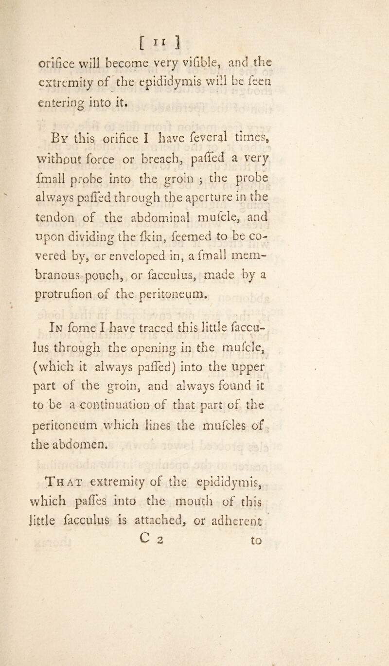 orifice will become very vifible, and the extremity of the epididymis will be feea entering into it. . ; By this orifice I have feveral times^ ✓ without force or breach, paffed a very fmail probe into the groin ; the probe always pafiTed through the aperture in the tendon of the abdominal mufcle, and upon dividing the fkin, feemed to be co¬ vered by, or enveloped in, a fmail mem¬ branous pouch, or facculus, made by a protrufion of the peritoneum. In fome I have traced this little faccu¬ lus through the opening in the mufcle, (which it always paffed) into the upper part of the groin, and always found it to be a continuation of that part of the peritoneum which lines the mufcles of the abdomen. That extremity of the epididymis, which paffes into the mouth of this little facculus is attached, or adherent C 2 to \