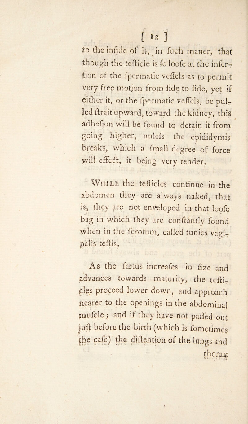 t *2 ] to the infidc of it, in fuch maner, that though the teftide is fo loofe at the inferT tion of the fpermatic veffels as to permit very free motion from fide to fide, yet if either it, or the fpermatic vefiels, be puir led ftrait upward, toward the kidney, this adhefion will be found to detain it from ■ f going higher, unlefs the epididymis breaks, which a fmall degree of force will effed, it being very tender. While the teSticles continue in the abdomen they are always naked, that is, they are not enveloped in that loofe bag iii which they are conftantly found when in the fcrotum, called tunica vaei- O * palis tefiis. As the fcntus increafes in fize and t advances towards maturity, the tefii- cles proceed lower down, and approach nearer to the openings in the abdominal mufcle ; and if they have not pafied out juft before the birth (which is fometimes |be cafe)' the diftention of the lungs and