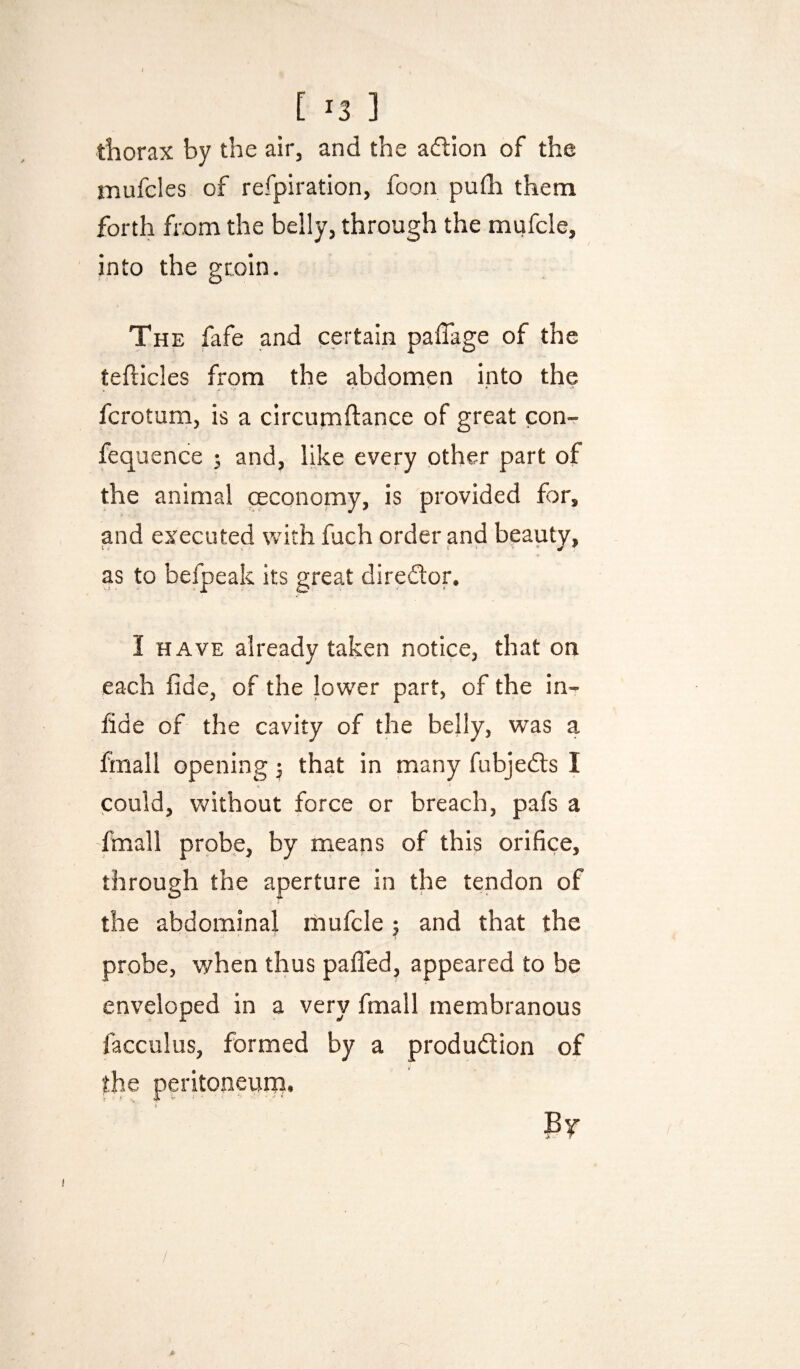 thorax by the air, and the adlion of the mufcles of refpiration, foon pufh them forth from the belly, through the mufcle, into the groin. The fafe and certain pafiage of the tefticles from the abdomen into the fcroturn, is a circumftance of great con-r fequence ; and, like every other part of the animal mconomy, is provided for, and executed with fuch order and beauty, as to befpeak its great diredor. I HAVE already taken notice, that on each fide, of the lower part, of the in- fide of the cavity of the belly, was a fmall opening j that in many fubjeds I could, without force or breach, pafs a fmall probe, by means of this orifice, through the aperture in the tendon of the abdominal mufcle ; and that the probe, v/hen thus palled, appeared to be enveloped in a very fmall membranous facculus, formed by a produdion of the peritoneum. Pt