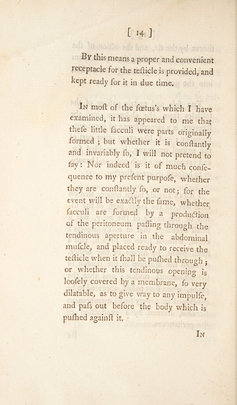 [ ^4 ] Br this means a proper and convenient receptacle for the tehicle is provided, and hept ready for it in due time. In mof!: of the foetus’s which I have examined, it has appeared to me that thefe little facculi were parts originally formed j but whether it is conftantly and invariably fo, I will not pretend to fay: Nor indeed is it of much confe- quence to my prefent purpofe, whether they are conftantly fo, or not j for the event will be exactly the lame, whether facculi are formed by a produdtfon of the peritoneum, palling through the tendinous aperture in the abdominal mufcle, and placed ready to receive the tefticle when it lhall be pufoed through • or whether this tendinous opening is loofely covered by a membrane, ,fo very dilatable, as to give way to any impulfe, and pafs out before the body which is pulhed againft it. In