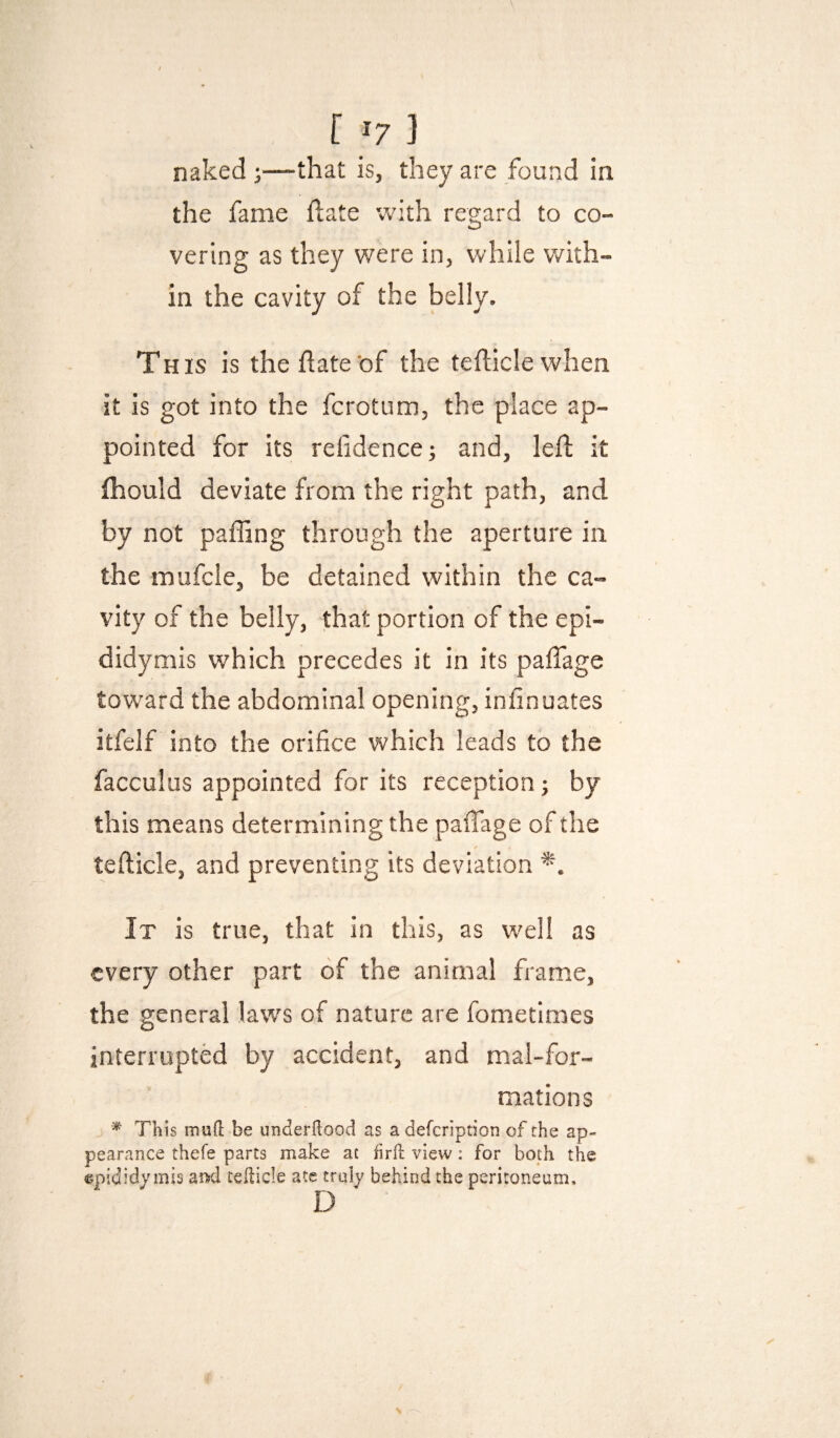 naked;—that is, they are found in the fame ftate with regard to co¬ vering as they were in, while v/ith- in the cavity of the belly. This is the date of the tefliclewhen it is got into the fcrotum, the place ap¬ pointed for its refidencei and, left it fliould deviate from the right path, and by not pafling through the aperture in the mufcle, be detained within the ca¬ vity of the belly, that portion of the epi¬ didymis which precedes it in its paftage toward the abdominal opening, inlinuates itfelf into the orifice which leads to the facculus appointed for its reception; by this means determining the paftage of the tefticle, and preventing its deviation It is true, that in this, as well as every other part of the animal frame, the general laws of nature are fometimes interrupted by accident, and mal-for- mations ^ This mud be underdood as a defcription of the ap¬ pearance thefe parts make at fird view; for both the epididymis aiisd teHicle ate truly behind the peritoneum, D