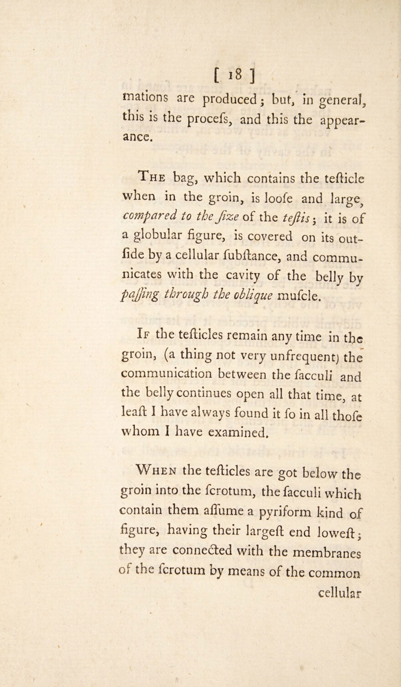 [ .8 ] mations are produced; but, in general, this is the procefs, and this the appear¬ ance. The bag, which contains the tefticle when in the groin, is loofe and large^ compared to the fize of the tejlis j it is of a globular figure, is covered on its out- fide by a cellular fubllance, and commu¬ nicates with the cavity of the belly by pajjing through the oblique mufcle. If the tefiicles remain any time in the groin, (a thing not very unfrequentj the communication between the facculi and the belly continues open all that time, at leafl I have always found it fo in all thofe whom I have examined. When the tefticles are got below the groin into the ferotum, the facculi which contain them alTume a pyriform kind of figure, having their largeft end loweft: they are conneded with the membranes of the ferotum by means of the common cellular