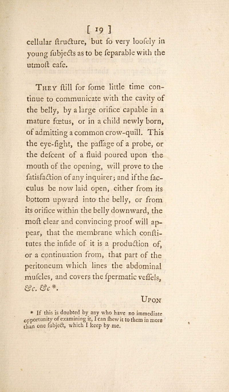 cellular ftrudlure, but fo very loofeiy ia young fubjefts as to be feparable with the utmoft eafe. They ftill for fome little time con¬ tinue to communicate with the cavity of the belly, by a large orifice capable in a mature fcetus, or in a child newly born, of admitting a common crow-quill. This the eye-fight, the paflage of a probe, or the defcent of a fluid poured upon the mouth of the opening, will prove to the fatisfadtion of any inquirer; and if the fac- culus be now laid open, either from its bottom upward into the belly, or from its orifice within the belly downward, the mofl; clear and convincing proof will ap¬ pear, that the membrane which confli- tutes the infide of it is a production of, or a continuation from, that part of the peritoneum which lines the abdominal mufcles, and covers the fpermatic veffels, &c. &c * Upon * If this is doubted by any who have no immediate opportunity of examining it, 1 can fliewit to them in more than one fubjeft, which I keep by me. <1