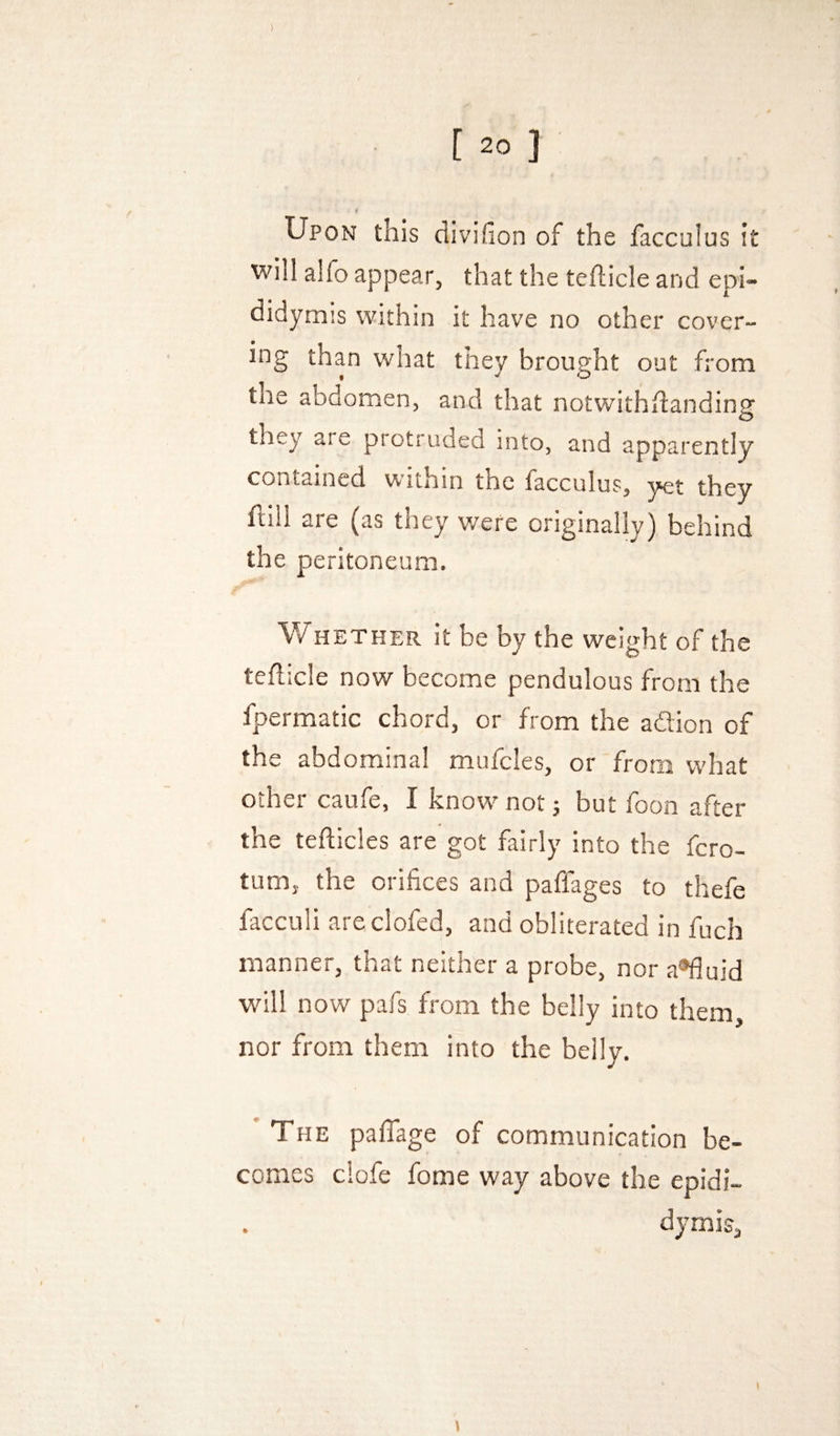 ) [ 20 ] Upon this divifion of the facculus it will alfo appear, that the tefticle and epi¬ didymis within it have no other cover¬ ing than what they brought out from the abdomen, and that notwithdanding they ate protruded into, and apparently contained within the facculus, yet they ftill are (as they v/ere originally) behind the peritoneum. V/HETHER it be by the weight of the teflicle now become pendulous from the fpermatic chord, or from the adlion of the abdominal mufcles, or from what other caufe, I know^ not; but foon after the tefticles are got fairly into the fero- tum, the orifices and paflages to thefe facculi areclofed, and obliterated in fuch manner, that neither a probe, nor a®fluid will now pafs from the belly into them, nor from them into the belly. 'The pafTage of communication be¬ comes clofe fome way above the epidi¬ dymis,