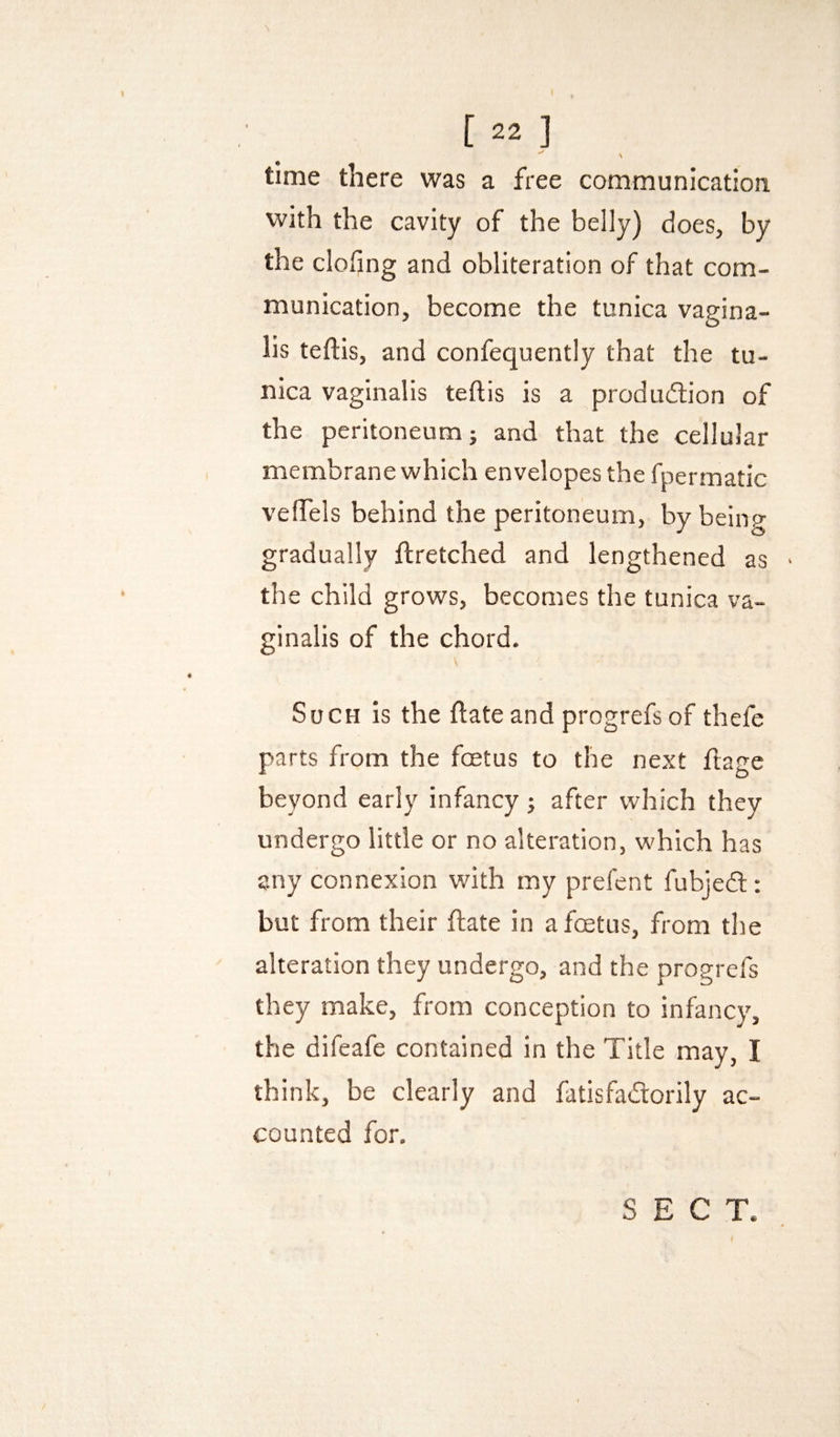 \ time there was a free communication with the cavity of the belly) does, by the doling and obliteration of that com¬ munication, become the tunica vagina¬ lis teflls, and confequently that the tu¬ nica vaginalis teftis is a produdion of the peritoneum; and that the cellular membrane which envelopes the fpermatic velTels behind the peritoneum, by being gradually ftretched and lengthened as the child grows, becomes the tunica va¬ ginalis of the chord. \ Such is the ftateand progrefsof thefe parts from the foetus to the next ftage beyond early infancy; after which they undergo little or no alteration, which has any connexion with my prefent fubjed: but from their date in afcetus, from the alteration they undergo, and the progrefs they make, from conception to infancy, the difeafe contained in the Title may, I think, be clearly and fatisfadorily ac¬ counted for.