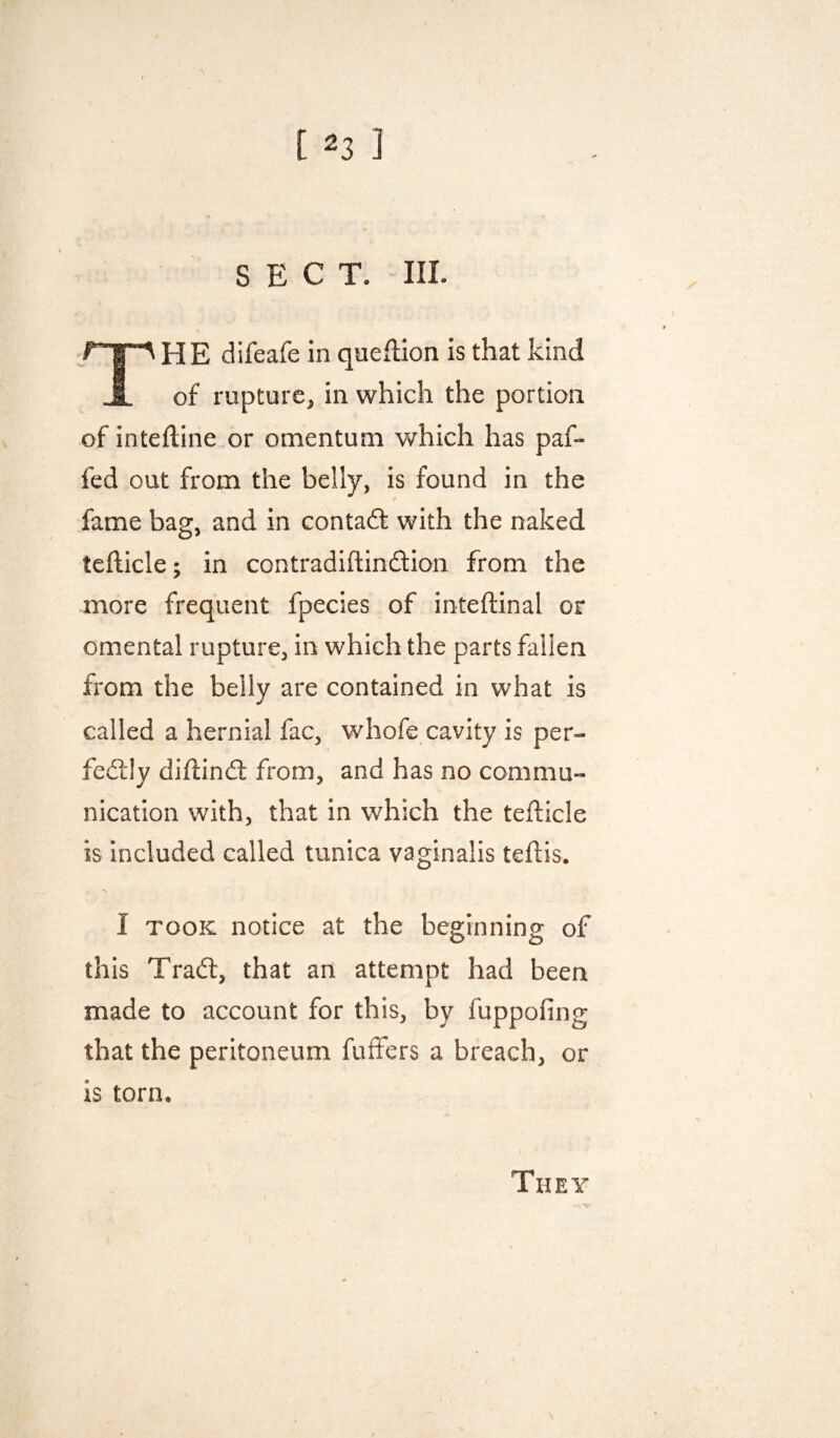 SECT. III. HE difeafe in queftion is that kind § of rupturCj in which the portion of inteftine or omentum which has paf- fed out from the belly, is found in the fame bag, and in contadf with the naked tcflicle; in contradiftindfion from the more frequent fpecies of inteftinal or omental rupture, in which the parts fallen from the belly are contained in what is called a hernial fac, whofe cavity is per¬ fectly diftinCl from, and has no commu¬ nication with, that in which the tefticle is included called tunica vaginalis tehis. I TOOK notice at the beginning of this TraCf, that an attempt had been made to account for this, by fuppofing that the peritoneum fuffers a breach, or is torn. They V-