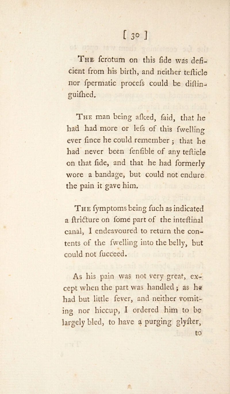y [ 30 J I The fcrotum on this fide was defi¬ cient from his birth, and neither teflicle nor fpermatic procefs could be diftin- guifhed. The man being afked, faid, that he had had more or lefs of this fwelHng ever lince he could remember 5 that he had never been fenfible of any tefticle on that fide, and that he had formerly wore a bandage, but could not endure the pain it gave him. The fymptoms being fuch as indicated a ftridture on fome part of the inteftinal canal, I endeavoured to return the con¬ tents of the fwelling into the belly, but could not fucceed. As his pain was not very great, ex¬ cept when the part was handled j as h@ had but little fever, and neither vomit¬ ing nor hiccup, 1 ordered him to be largely bled, to have a purging glyfter, to