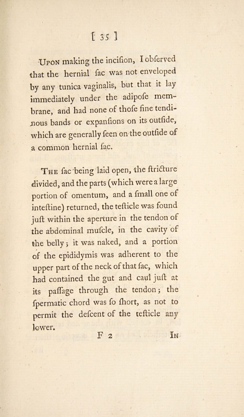 •Upon making the incifion, I obferved that the hernial fac was not enveloped by any tunica vaginalis, but that it lay immediately under the adipofe mem¬ brane, and had none of thofe fine tendi- jnous bands or expanfions on its outfide, which are generally feen on the outfide of a common hernial fac. The fac-being laid open, the flriaure divided, and the parts (which were a large portion of omentum, and a fmall one of intefline) returned, the tefticle was found juft within the aperture in the tendon of the abdominal mufcle, in the cavity of the belly 5 it was naked, and a portion of the epididymis was adherent to the upper part of the neck of that fac, which had contained the gut and caul juft at its paftage through the tendon j the fpermatic chord was fo ftiort, as not to permit the defcent of the tefticle any lower. F 2 > In