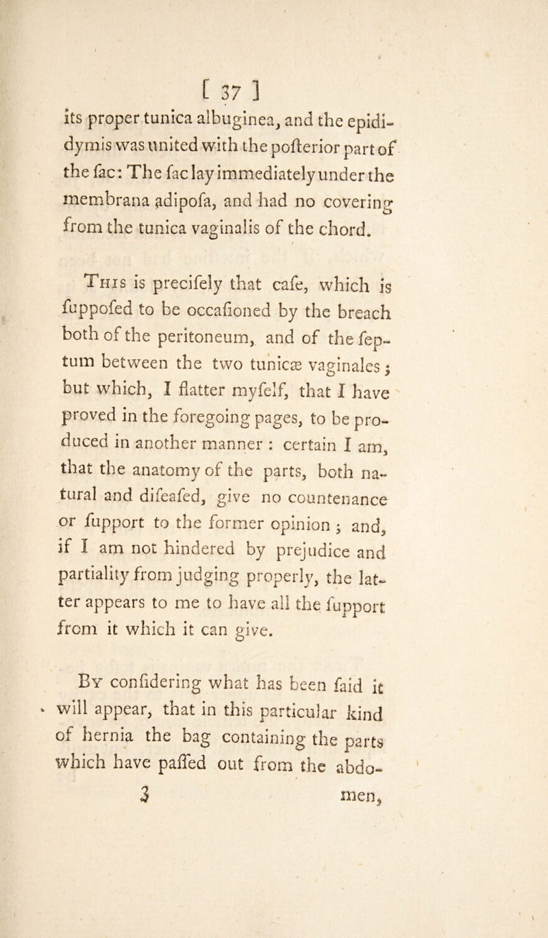 its proper tunica albuginea, and the epidi¬ dymis was united with the pofterior part of thefac: The faclayimmediatelyunderthe raembrana adipofa, and had no covering from the tunica vaginalis of the chord. This is precifely that cafe, which is fuppofed to be occaiioned by the breach both of the peritoneum, and of the fep- tum between the two tunicte vaginales j but which, I flatter myfelf, that I have proved in the foregoing pages, to be pro¬ duced in another manner : certain I am, that the anatomy of the parts, both na¬ tural and difeafed, give no countenance or fupport to the former opinion ; and, if I am not hindered by prejudice and partiality from judging properly, the lat¬ ter appears to me to have all the fupport from it which it can give. By confidering what has been faid it • will appear, that in this particular kind 0i hernia the bag containing the parts which have pafled out from the abdo- 3 meoj