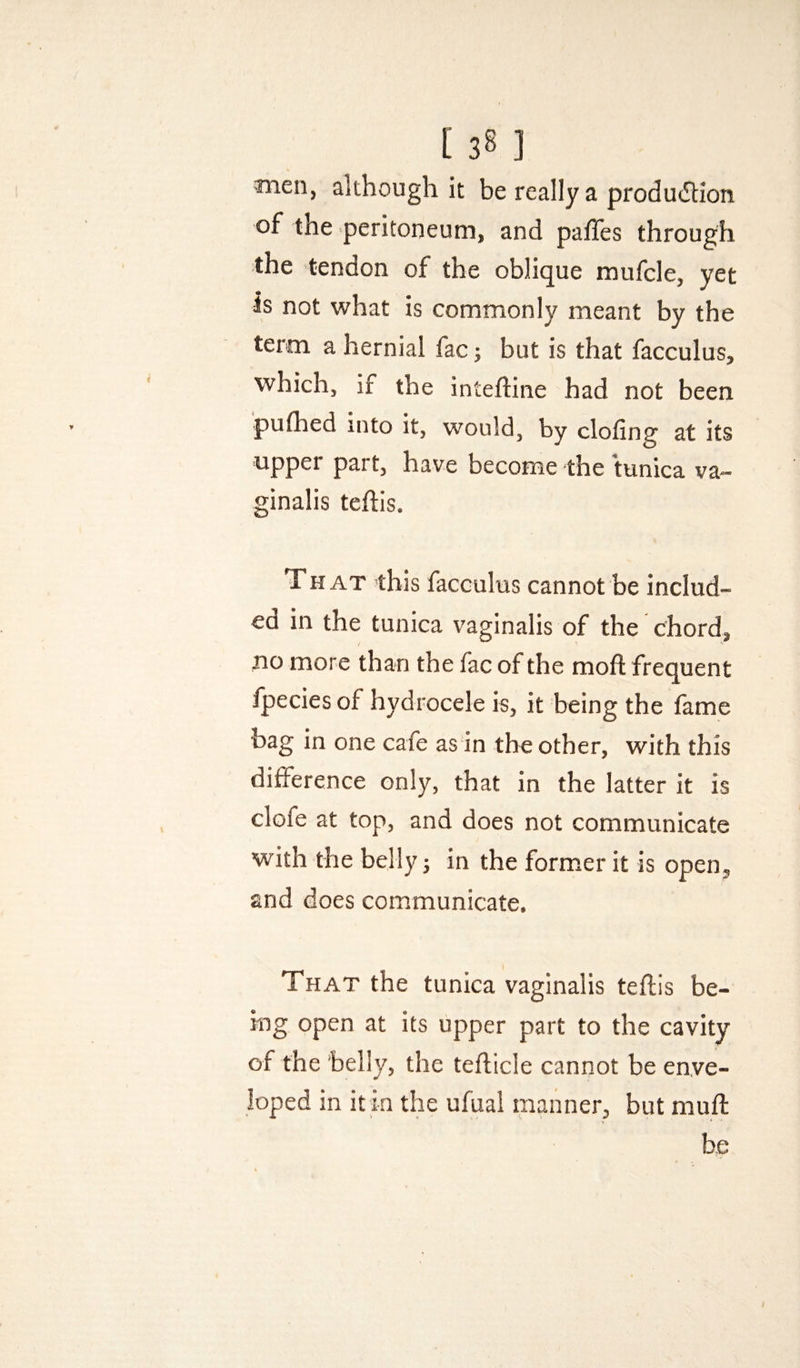 Wien, although it be really a produdlion of the peritoneum, and paffes through the tendon of the oblique mufcle, yet is not what is commonly meant by the term a hernial fac; but is that facculus, which, if the inteftine had not been pulhed into it, would, by doling at its upper part, have become the tunica va¬ ginalis teftis. TH AT this facculus cannot be includ¬ ed in the tunica vaginalis of the chord, wo more than the fac of the mofl frequent Ipecies of hydrocele is, it being the fame bag in one cafe as in the other, with this difference only, that in the latter it is clofe at top, and does not communicate with the belly 3 in the former it is open, and does communicate. That the tunica vaginalis teflis be¬ ing open at its upper part to the cavity of the belly, the teflicle cannot be enve¬ loped in it in the ufual manner, but mull be