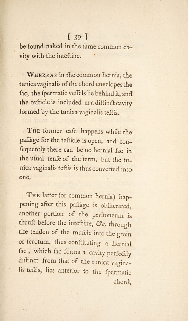 be found naked in the fame common ca¬ vity with the inteftine. Whereas in the common hernia, the tunica vaginalis of the chord envelopes the fac, the fpermatic vellels lie behind it, and the tefticleis included in a diftindl cavity formed by the tunica vaginalis tedis. The former cafe happens while the paflage for the teflicle is open, and con- fequently there can be no hernial fac in the ufual fenfe of the term, but the tu¬ nica vaginalis tehis is thus converted into one. The latter (or common hernia) hap¬ pening after this paffage is obliterated, another portion of the peritoneum is tbrufl before the inteftine, &c. through the tendon of the mufcie into the groin or fcrotum, thus conftituting a hernial lac j which fac forms a cavity perfedly diftina from that of the tunica vagina¬ lis tefiis, lies anterior to the ipermatic chord.