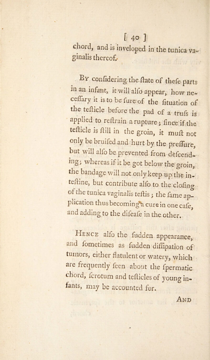 chord, and is inveloped in the tunica va¬ ginalis thereof.' By confidering the flate of thefe parts in an infant, it will alio appear, how ne~ celTary it is to be fure of the fituation of the teflicle before the pad of a trufs is applied to reftrain a rupture 5 fince if the tefficle IS hill in the groin, it muh not only be bruifed and hurt by the preffure, hut Will alfo be prevented from defcend- ing; whereas if it be got below the groin, the bandage will not only keep up the in- teftine, but contribute alfo to the clofing of the tunica vaginalis tehis ^ the fame ap- f sbccomin^^^ cure in one cafe, and adding to the dileafe in the other. JaENCi, alfo the fudden appearance, and fometimes as fudden diffipation of tumors, either flatulent or watery, which are frequently feen about the fpermatic choid, icrotum and tefliclesof young in¬ fants, may be accounted for. And