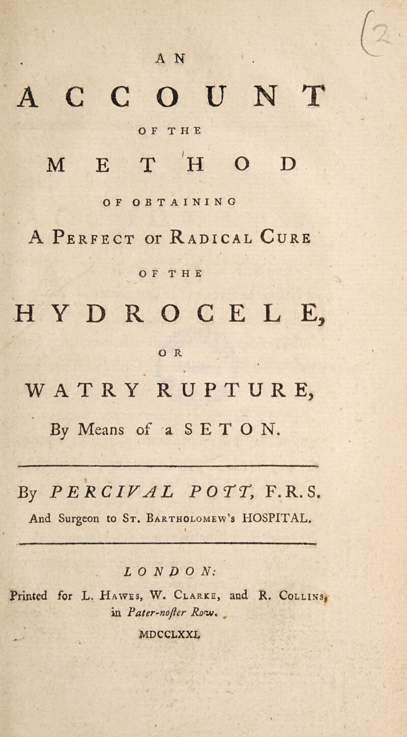 ACCOUNT I O F T H E METHOD OF OBTAINING A Perfect or Radical Cure » , O F T H E -- H Y D R O C E L E, O R « % WATRY RUPTURE, By Means of a S E T O N. By PERCIFAL POT^, F.R.S. And Surgeon to St. Bartholomew’s HOSPITAL. LONDON: Printed for L. Hawes, W. Clarke, and R. Collinsi in Pater-nofler Ro^. ^ MDCCLXXX,