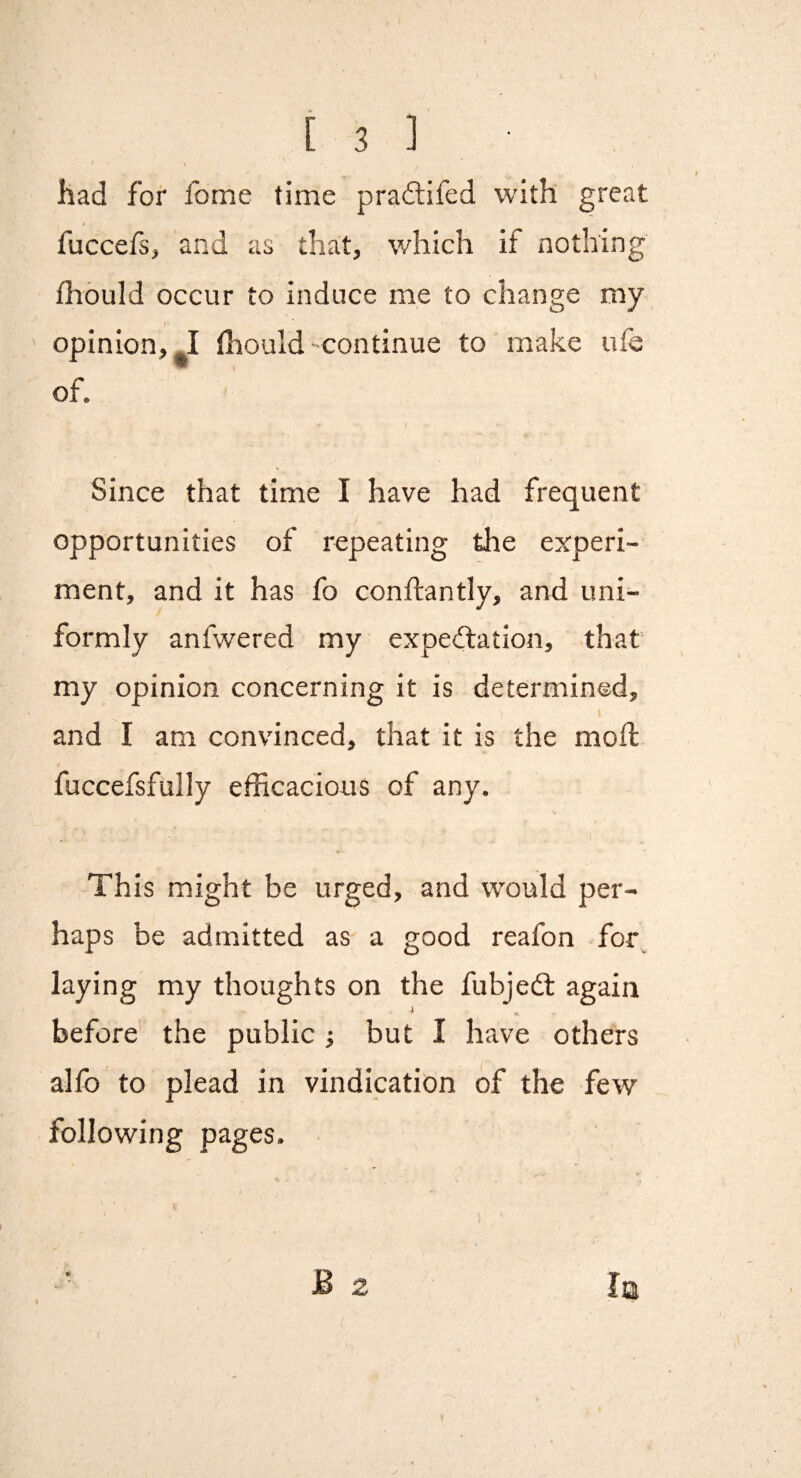 ) had for fome time praftifed with great fuccefs, and as that, which if nothing fhould occur to induce me to change my- opinion,-! (hould-continue to make ufe of. Since that time I have had frequent opportunities of repeating the experi¬ ment, and it has fo conftantly, and uni¬ formly anfwered my expedlation, that my opinion concerning it is determined, and I am convinced, that it is the mol! fuccefsfully efficacious of any. This might be urged, and would per¬ haps be admitted as' a good reafon for^ laying my thoughts on the fubjedl again i before the public i but I have others alfo to plead in vindication of the few pages. B 2