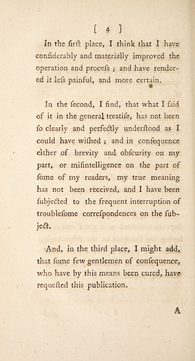 r In the firfl place, I think that I have confiderably and materially improved the operation and procefs ; and have render¬ ed it lefs painful, and more certain. In the fecond, I find, that what I laid of it in the general treatife, has not been fo clearly and perfedlly underflood as I could have wiflied ; and in confequence either of brevity and obfeurity on my part, or mifintelligencc on the part of fome of my readers, my true meaning has not been received, and I have been fubjedted to the frequent interruption of troublefome correfpondences on the fub- jedl. And, in the third place, I might add, that fome few gentlemen of confequence, who have by this means been cured, have requefied this publication. 4.