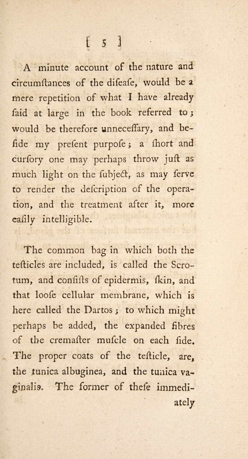 -A minute account of the nature and circumftances of the difeafc, would be a mere repetition of what I have already faid at large in the book referred to; would be therefore unneceffary, and be- lide my prefent purpofe; a fhort and curfory one may perhaps throw juft as much light on the fubjed:, as may ferve to render the defcription of the opera¬ tion, and the treatment after it, more cafily intelligible. The common bag in which both the tefticles are included, is called the Scro¬ tum, and conlifts of epidermis, fkin, and that loofe cellular membrane, which is here called the Dartos j to which might perhaps be added, the expanded fibres of the cremafter mufcle on each fide. -The proper coats of the tefticle, are, the tunica albuginea, and the tunica va¬ ginalis. The former of thefe immedi¬ ately