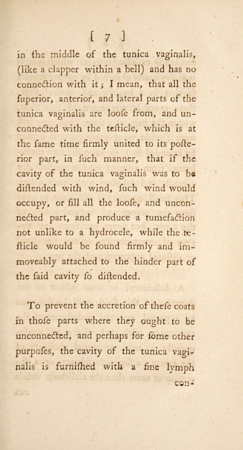 * in the middle of the tunica vaginalis, (like a clapper -within a bell) and has no connedtion with it; I mean, that all the fuperior, anterior, and lateral parts of the tunica vaginalis are loofe from, and un- connedled with the tehicle, which is at the fame time firmly united to its pofte- rior part, in fuch manner, that if the cavity of the tunica vaginalis was to be diflended with wind, fuch wind would occupy, or fill all the loofe, and uncon- nedled part, and produce a tumefadhon not unlike to a hydrocele, while the te- flicle would be found firmly and im- moveably attached to the hinder part of $ the faid cavity fo difiended. To prevent the accretion of thefe coats in thofe parts where they ought to be unconnedted, and perhaps for fbmc other purpofes, the cavity of the tunica vagi¬ nalis is furnifhed with a fine lymph con-