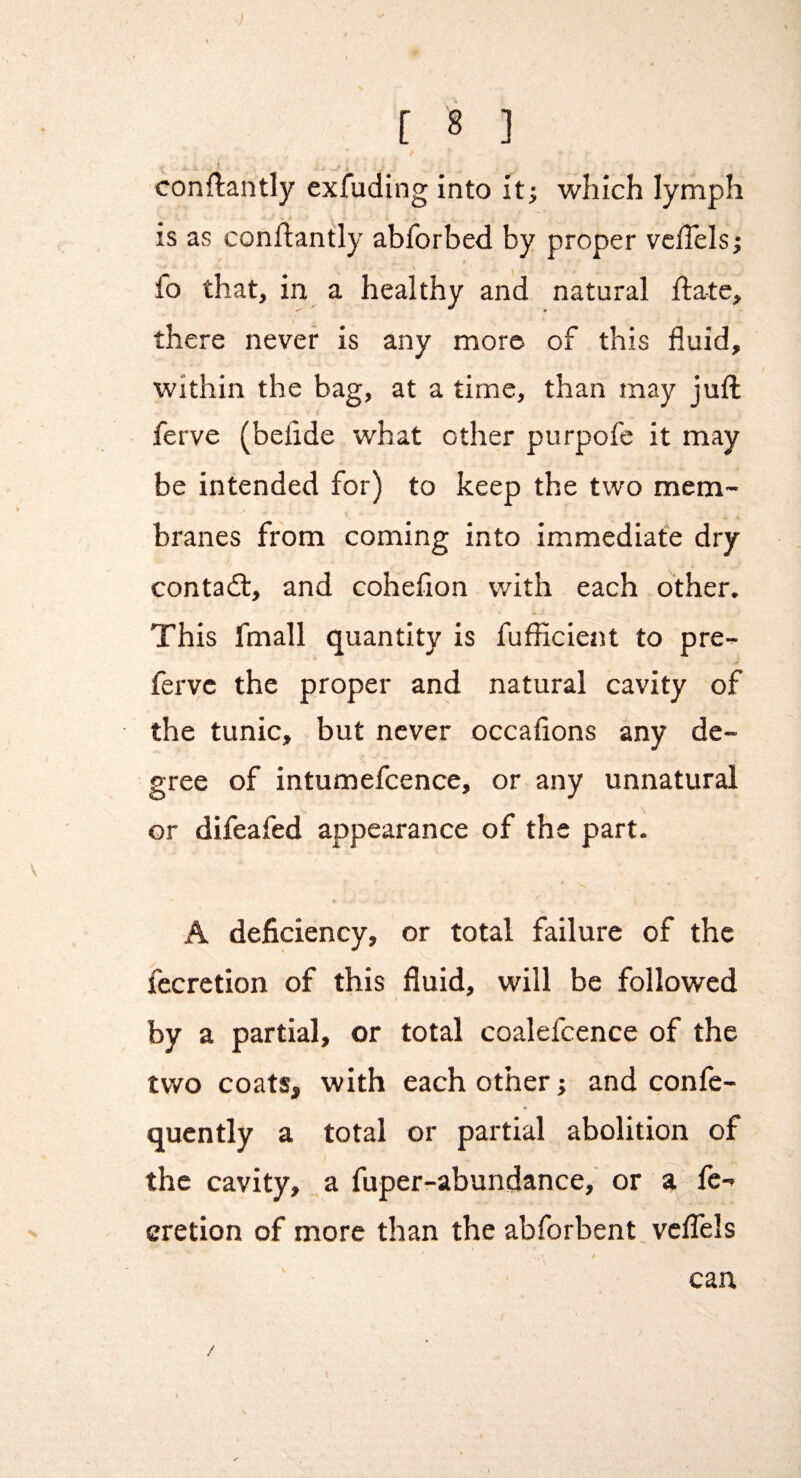 » 1 - [ 8 ] conftantly exfuding into it; which lymph is as conftantly abforbed by proper velTels; V fo that, in a healthy and natural ftate, there never is any more of this fluid, within the bag, at a time, than may juft ferve (befide what other purpofe it may be intended for) to keep the two mem¬ branes from coming into immediate dry contadt, and cohefion with each other. This fmall quantity is fufiicient to pre- fervc the proper and natural cavity of the tunic, but never occafions any de¬ gree of intumefcence, or any unnatural or difeafed appearance of the part. A deficiency, or total failure of the fecretion of this fluid, will be followed by a partial, or total coalefcence of the two coats, with each other; and confe- qucntly a total or partial abolition of the cavity, a fuper-abundance, or a^ fe¬ cretion of more than the abforbent. veflels / can / I