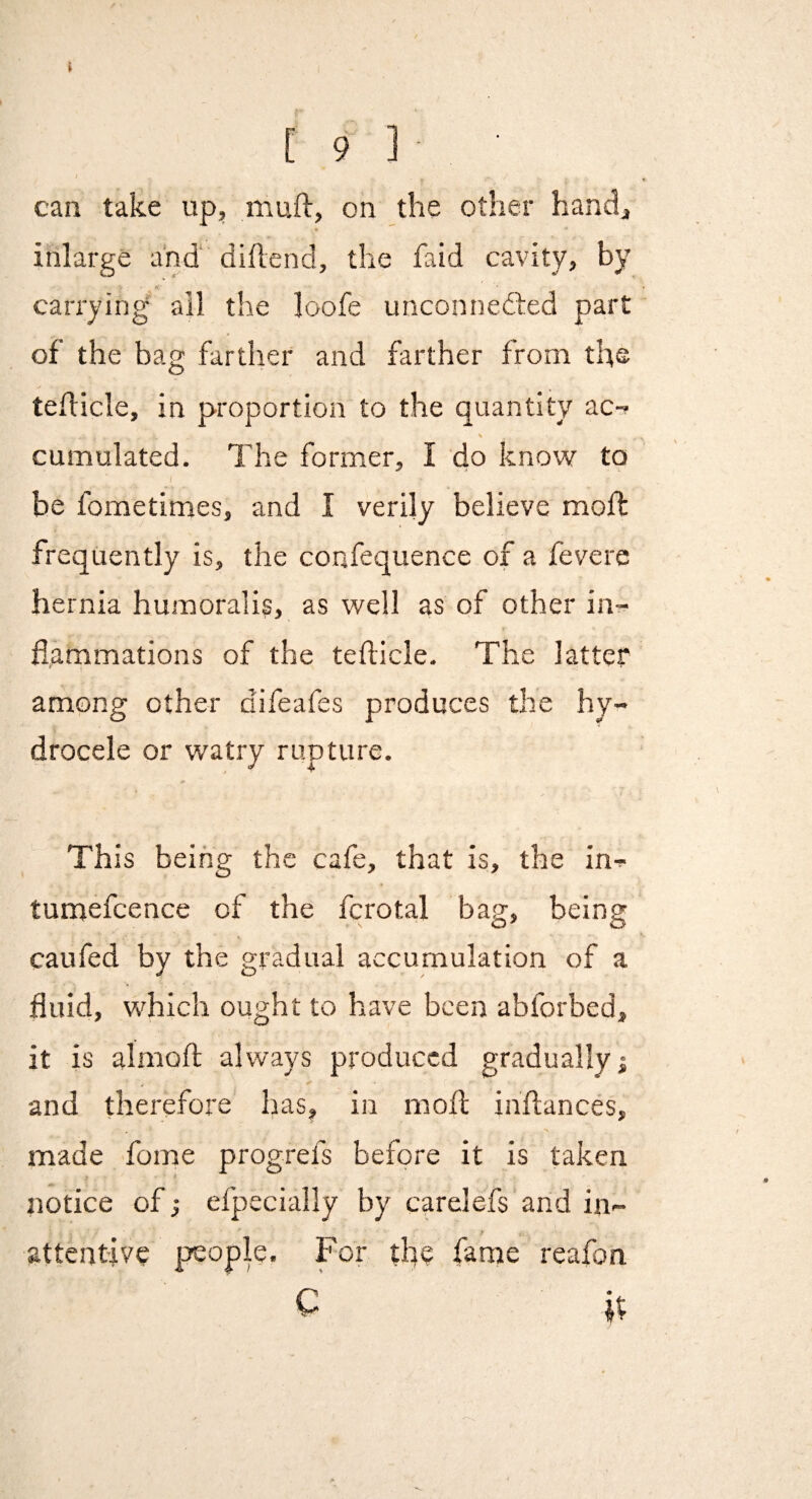 [ 9 ] ; can take up, muft, on the other hand, inlarge a'nd‘ diflend, the faid cavity, by carrying ail the loofe unconnedled part of the bag farther and farther from the teflicle, in proportion to the quantity ac-f \ cumulated. The former, I do know to / be fometimes, and I verily believe mod: frequently is, the confequence of a fevere hernia humoralis, as well as of other in^ flammations of the tefticle. The latter among other difeafes produces the hy¬ drocele or watry rupture. This being the cafe, that is, the in- tumefcence of the fcrotal bag, being caufed by the gradual accumulation of a fluid, which ought to have been abforbed, it is alnioft: always produced gradually; and therefore has, in moil inflances, made fome progrefs before it is taken notice of; efpecially by carelefs and in¬ attentive peopie. For the fame reafon C it