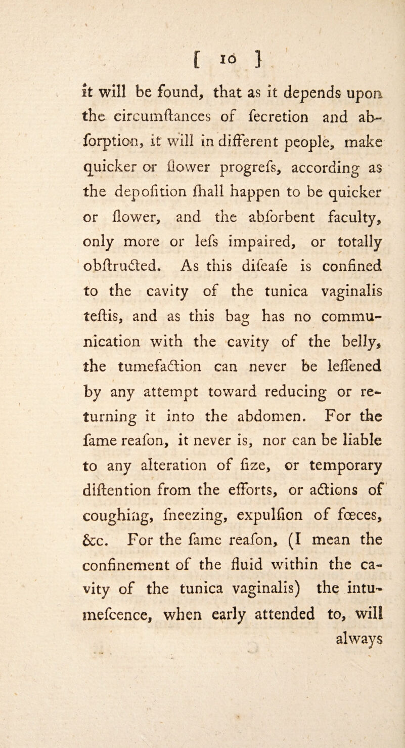 C J'i 1 it will be found, that as it depends upon the circuinftances of fecretion and ab- forptio>n, it will in different people, make quicker or flower progrefs, according as the depofition fhall happen to be quicker or flower, and the abforbent faculty, 1 only more or lefs impaired, or totally ' obflruifled. As this difeafe is confined to the cavity of the tunica vaginalis teftis, and as this bag has no commu¬ nication with the cavity of the belly, the tumefacflion can never be leffened by any attempt toward reducing or re¬ turning it into the abdomen. For the fame reafon, it never is, nor can be liable to any alteration of fize, or temporary diftention from the efforts, or adions of coughing, fneezing, expulfion of foeces, &c. For the fame reafon, (I mean the confinement of the fluid within the ca¬ vity of the tunica vaginalis) the intu- mefcence, when early attended to, will always