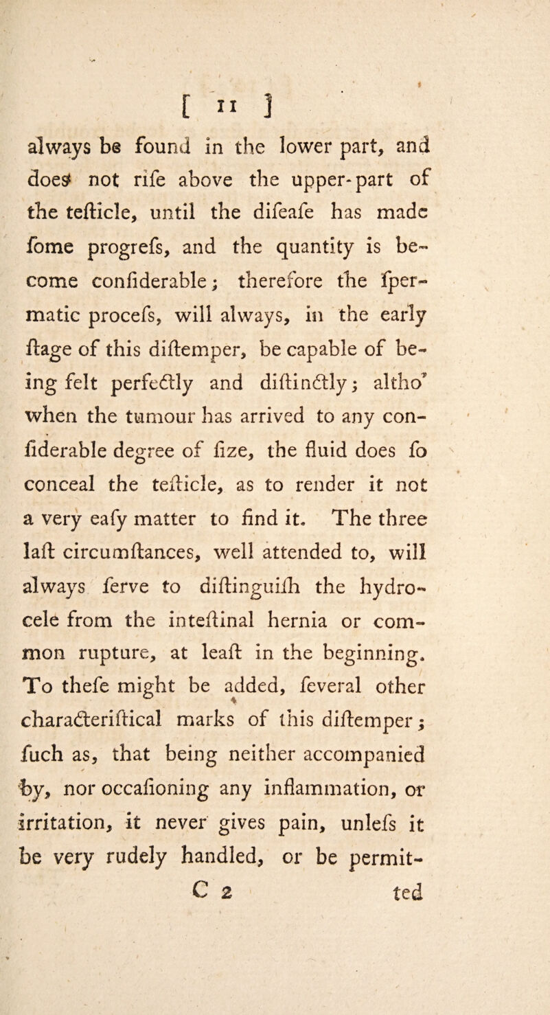 sf [ ” J always be found in the lower part, and does* not rife above the upper* part of the tefticle, until the difeafe has made fome progrefs, and the quantity is be¬ come confiderable; therefore the iper- matic procefs, will always, in the early ftage of this diflemper, be capable of be¬ ing felt perfeftly and diftindtlyj altho’ when the tumour has arrived to any con¬ fiderable degree of fize, the fluid does fo conceal the teflicle, as to render it not a very eafy matter to find it. The three lafl: circumftances, well attended to, will always ferve to diilinguiih the hydro¬ cele from the intefiinal hernia or com¬ mon rupture, at leafl; in the beginning. To thefe might be added, feveral other charadteriftical marks of this diflemper j fuch as, that being neither accompanied by, nor occafioning any inflammation, or irritation, it never gives pain, unlefs it be very rudely handled, or be permit-