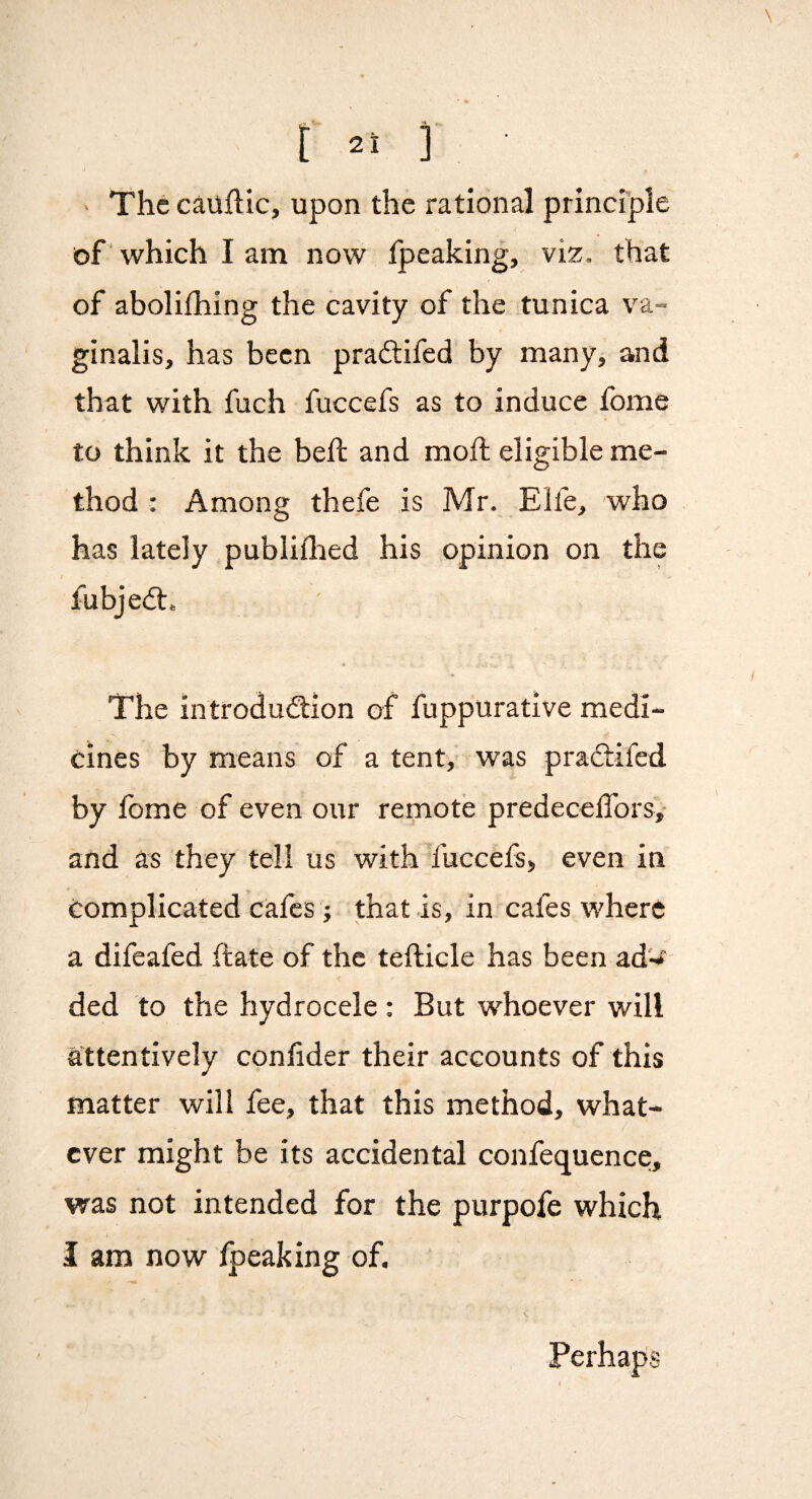 i - The cauflic, upon the rational principle of which I am now fpeaking, viz. that of abolifhing the cavity of the tunica va¬ ginalis, has been pra£tifed by many, and that with fuch fuccefs as to induce fome to think it the beft and mofl; eligible me¬ thod : Among thefe is Mr. Elfe, who has lately publiflied his opinion on the fubjed:. The introdudion of fuppurative medi¬ cines by means of a tent, was pradifed by fome of even our remote predecelTors, and as they tell us with fuccefs, even in Complicated cafes; that is, in cafes where a difeafed date of the tefticle has been ad'-^ ded to the hydrocele : But whoever will attentively conhder their accounts of this matter will fee, that this method, what¬ ever might be its accidental confequence, was not intended for the purpofe which I am now fpeaking of. Perhaps