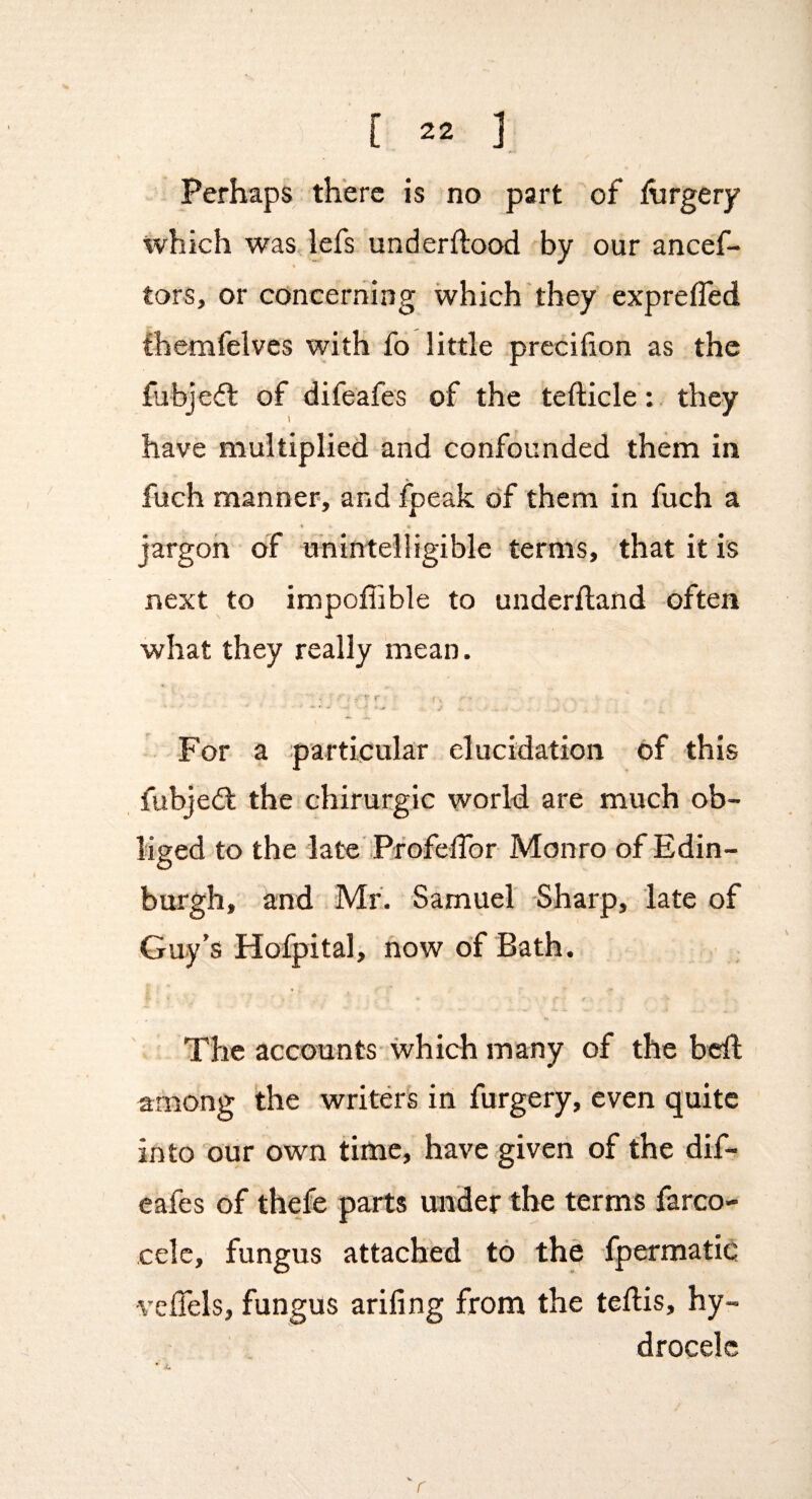 Perhaps there is no part of hirgery which was lefs underftood by our ancef- ft tors, or concerning which they exprefled themfelves with fo little prccifion as the fubjeft of difeafes of the tefticle: they have multiplied and confounded them in fuch manner, and fpeak of them in fuch a « » jargon of unintelligible terms, that it is next to impoffible to underftand often what they really mean. For a particular elucidation of this fubjedl the ehirurgic world are much ob¬ liged to the late’PfofelTor Monro of Edin¬ burgh, and . Mr. Samuel -Sharp, late of Guy’s Hofpital, now of Bath. The accounts which many of the bdl among the writers in furgery, even quite I into our own time, have given of the dif¬ eafes of thefe parts under the terms farco- celc, fungus attached to the fpermatic ■veflels, fungus ariling from the teftis, hy¬ drocele r