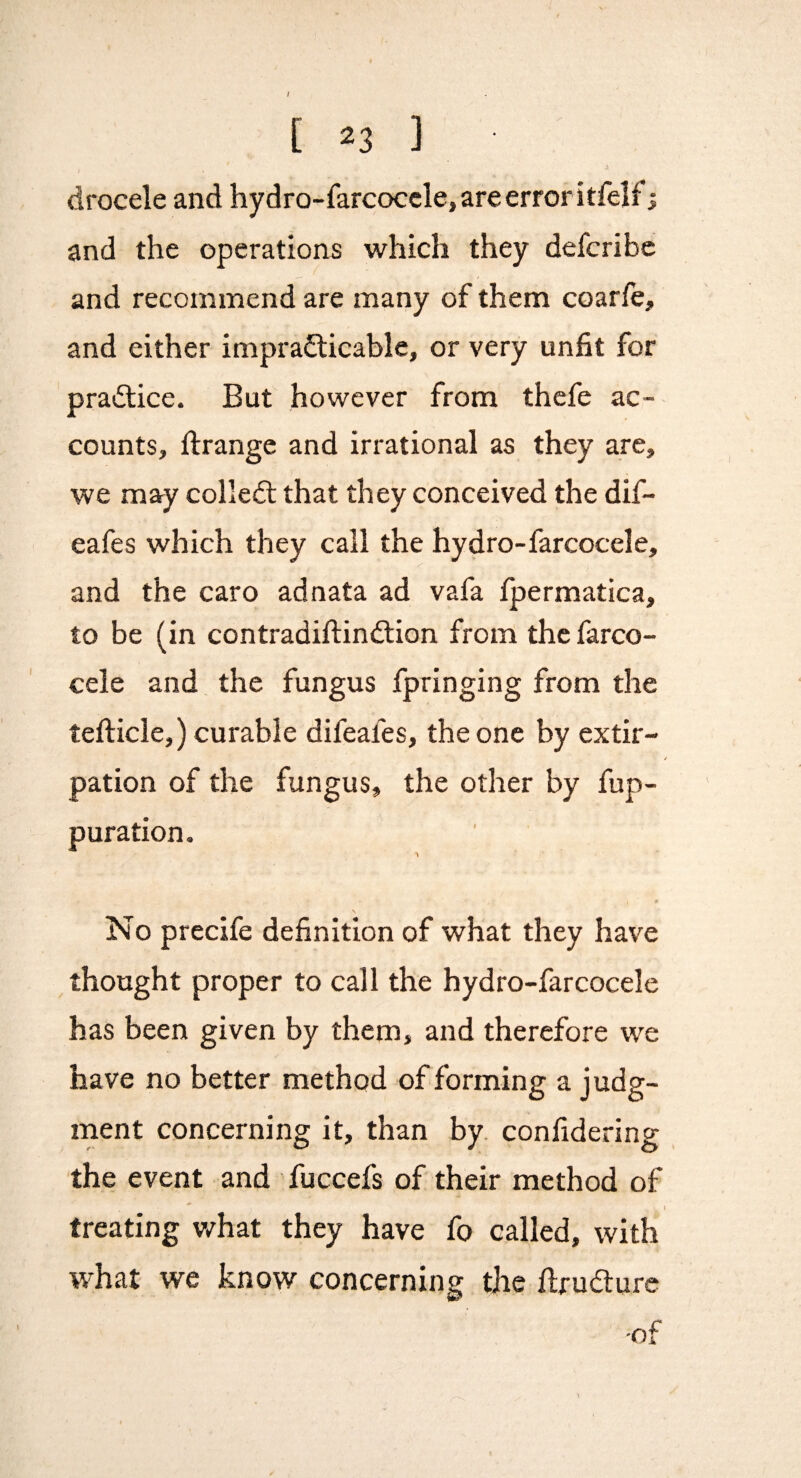 / [ 23 ] drocele and hydro-farcoccle, are error itfelfi and the operations which they defcribc and recommend are many of them coarfe, and either imprafticable, or very unfit for practice. But however from thcfe ac¬ counts, ftrange and irrational as they are, we may colled; that they conceived the dif- eafes which they call the hydro-farcocele, and the caro adnata ad vafa fpermatica, to be (in contradiftindion from thcfarco- cele and the fungus fpringing from the tefticle,) curable difeafes, the one by extir- / pation of the fungus, the other by fup- puration. No precife definition of what they have thought proper to call the hydro-farcocele has been given by them, and therefore we have no better method of forming a judg¬ ment concerning it, than by. confidering the event and fuccefs of their method of i treating v/hat they have fo called, with what we know concerning the ftrudure I