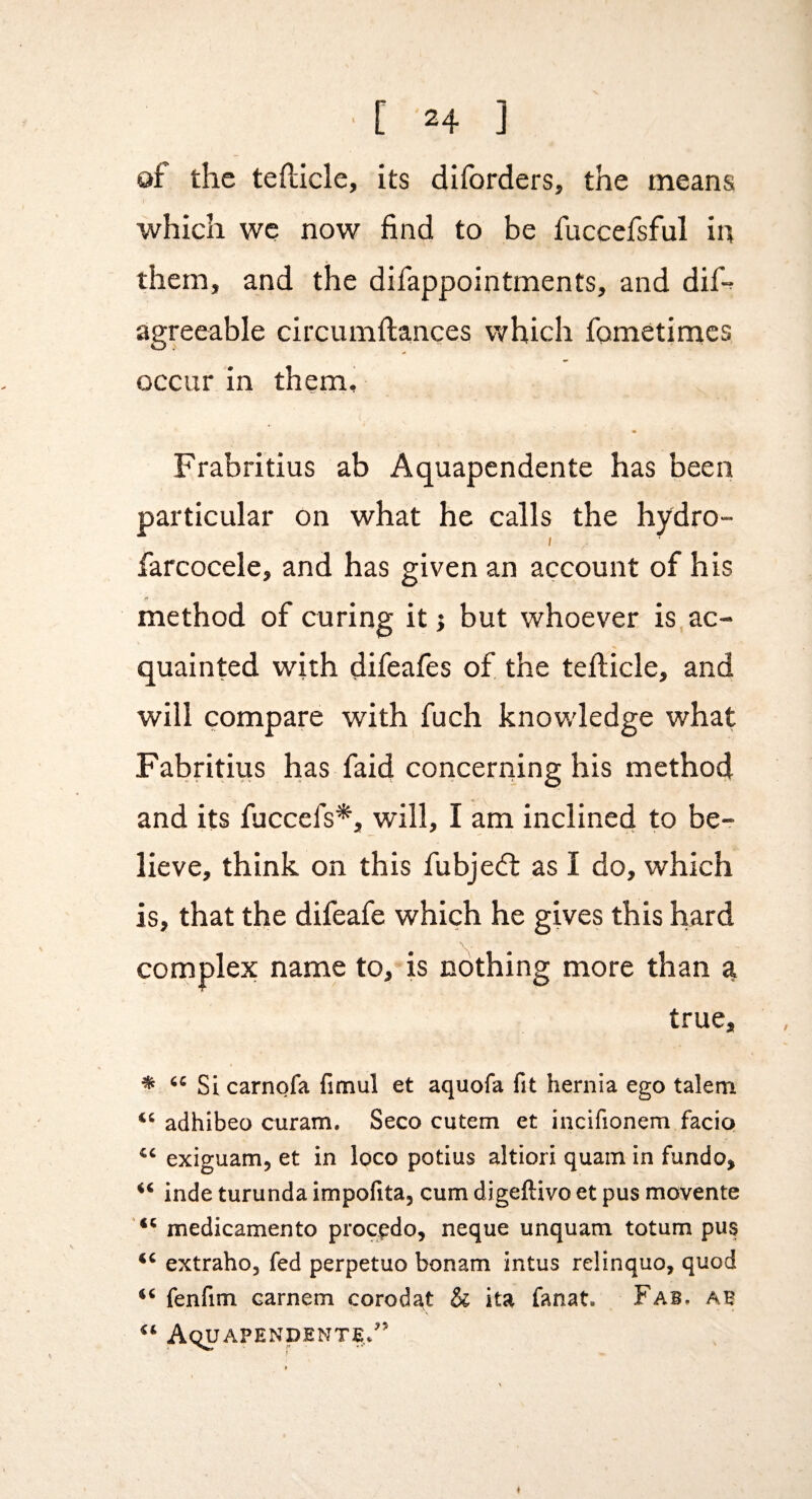 of the tefticle, its diforders, the means which we now find to be fuccefsful in them, and the difappointments, and dif-? agreeable circumftances which fometimcs occur in them, Frabritius ab Aquapendente has been particular on what he calls the hydro- ; farcocele, and has given an account of his method of curing it j but whoever is ac¬ quainted with difeafes of the tefticle, and will compare with fuch knowledge what Fabritius has faid concerning his method and its fuccefs*, will, I am inclined to be¬ lieve, think on this fubje<ft as I do, which is, that the difeafe which he gives this hard complex name to,’is nothing more than a true, * Si carnofa fimul et aquofa fit hernia ego talem adhibeo curam. Seco cutem et iucifionem facio exiguam, et in loco potius altiori quain in fundo, inde turunda impofita, cum digeftivo et pus movente medicamento procpdo, neque unquam totum pus extraho, fed perpetuo bonam intus relinquo, quod fenfim carnem corodat & ita fanat. Fab, ab Aquapendente/’