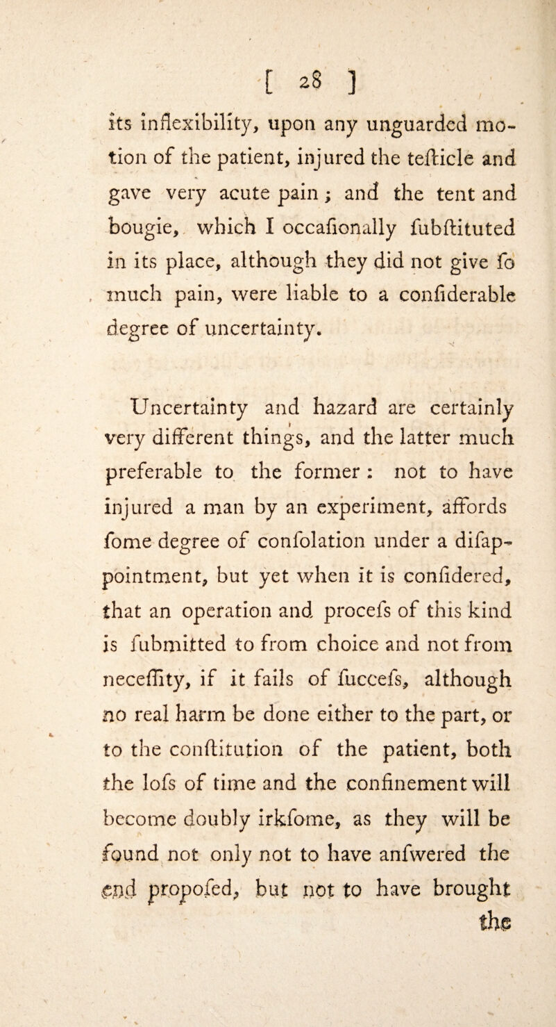 [ ] its inflexibility, upon any unguarded mo¬ tion of the patient, injured the tefficle and gave very acute pain; and the tent and bougie,, which I occafionally fubftituted in its place, although they did not give fo . much pain, were liable to a confiderable \ degree of uncertainty. Uncertainty and hazard are certainly very different things, and the latter much preferable to the former : not to have injured a man by an experiment, affords fome degree of confolation under a difap- pointment, but yet when it is eonfidered, that an operation and procefs of this kind is fubmitted to from choice and not from necefflty, if it fails of fuccefs, although no real harm be done either to the part, or to the conftitution of the patient, both the lofs of time and the confinement will become doubly irkfome, as they will be found not only not to have anfwered the ^nd propofed, but not to have brought the