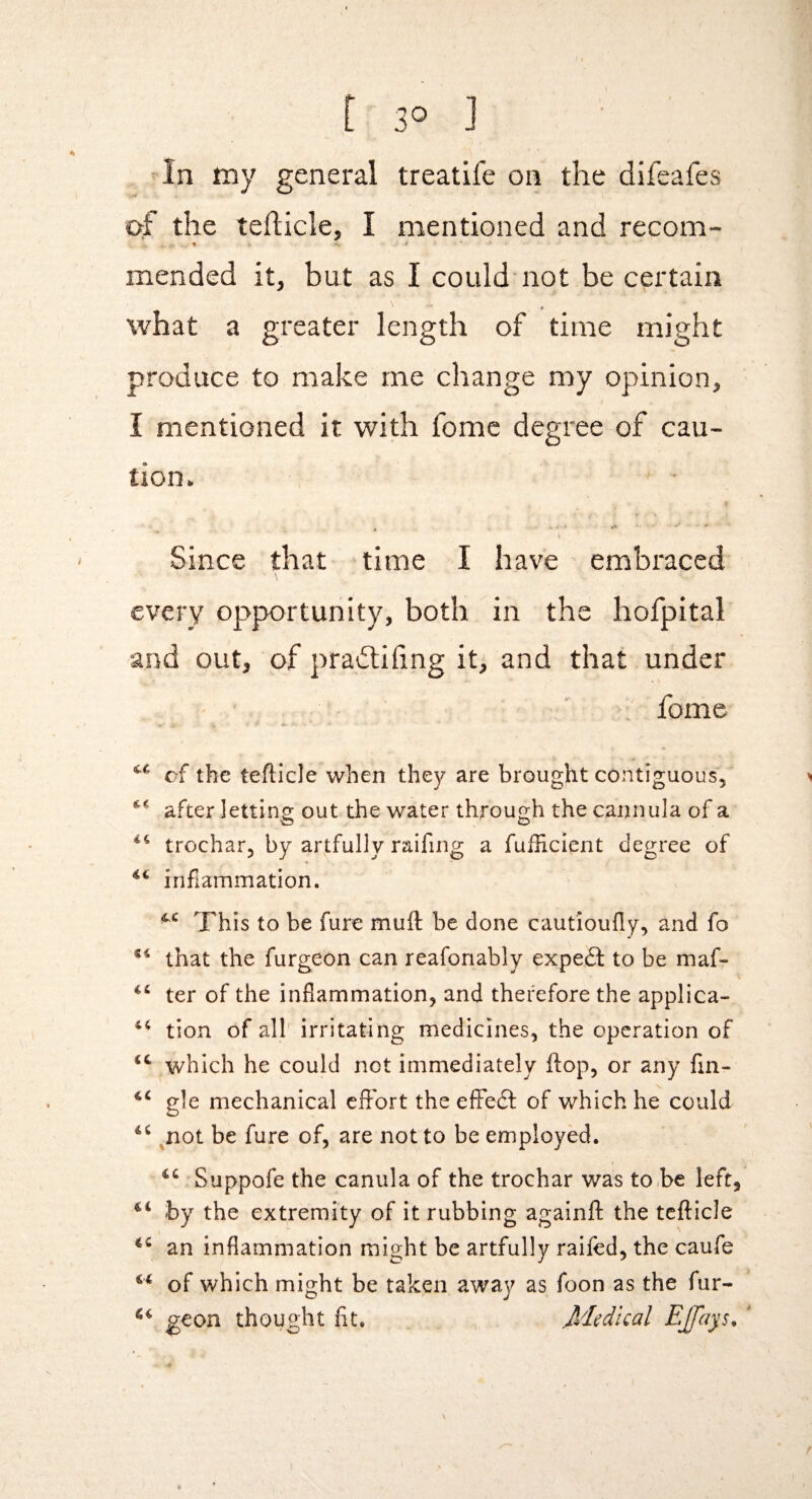 [30] • In iny general treatife on the difeafes 0:f the tefticle, I mentioned and recom- mended it, but as I could'not be certain what a greater length of time might produce to make me change my opinion, I mentioned it with feme degree of cau¬ tion. Since that time I have embraced \ every opportunity, both in the hofpital and out, of pradlihng it, and that under fomc of the tefticle when they are brought contiguous, *' after letting out the water through the cannula of a O O trochar, by artfully raifing a fufticient degree of iriftammation. This to be furc muft be done cautioufly, and fo that the furgeon can reafonably expeft to be maf- ter of the inflammation, and therefore the applica- tion of all irritating medicines, the operation of which he could not immediately flop, or any fm- gle mechanical cfFort the effedl of which he could ^not be fure of, are not to be employed. Suppofe the canula of the trochar was to,be left, by the extremity of it rubbing againft the tefticle an inflammation might be artfully railed, the caufe of which might be taken away as foon as the fur- geon thought lit. , Medical E£}iys^