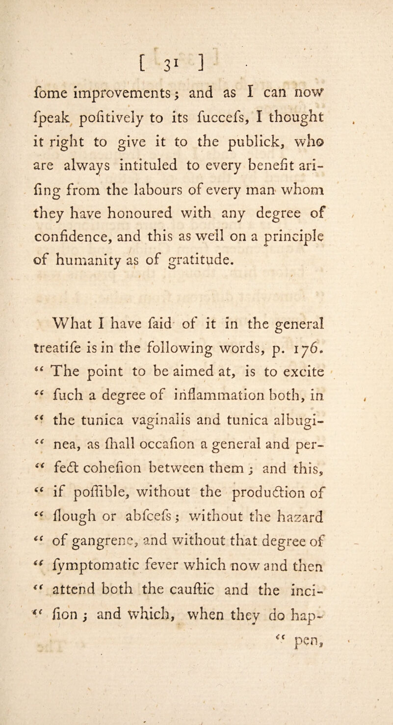 I fome improvementsand as I can now fpeak pofitively to its fuccefs, I thought it right to give it to the publick, who are always intituled to every benefit ari- fing from the labours of every man whom they have honoured with any degree of confidence, and this as well on a principle of humanity as of gratitude. What I have faid- of it in the general treatife is in the following words, p. 176. “ The point to be aimed at, is to excite fuch a degree of inflammation both, in the tunica vaginalis and tunica albugi- “ nea, as fliall occafion a general and per- “ fedl cohefion between them ; and this, “ if poffible, without the produ<5tion of “ flough or abfeefs; v/ithout the hazard “ of gangrene, and without that degree of fymptomatic fever which now and then ** ,attend both the cauftic and the inci- fion i and which, when they do hap-