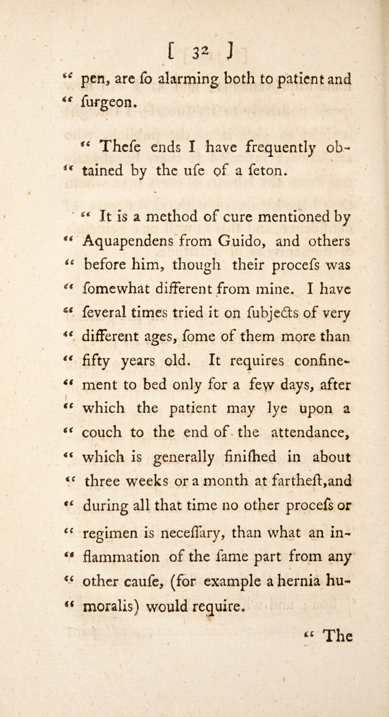 f. pen, are £b alarming both to patient and furgeon. I Thcfe ends I have frequently ob- ** tained by the ufe of a feton. ' “ It is a method of cure mentioned by Aquapendens from Guido, and others before him, though their procefs was ** fomewhat different from mine. I have feveral times tried it on fubjcdls of very different ages, fome of them more than ** fifty years old. It requires confine- ** ment to bed only for a fe\v days, after ** which the patient may lye upon a ** couch to the end of the attendance, which is generally finifhed in about “ three weeks or a month at farthefi:,and during all that time no other procefs or regimen is neceffary, than what an in- ** flammation of the fame part from any other caufe, (for example a hernia hu- ** moralis) would require.