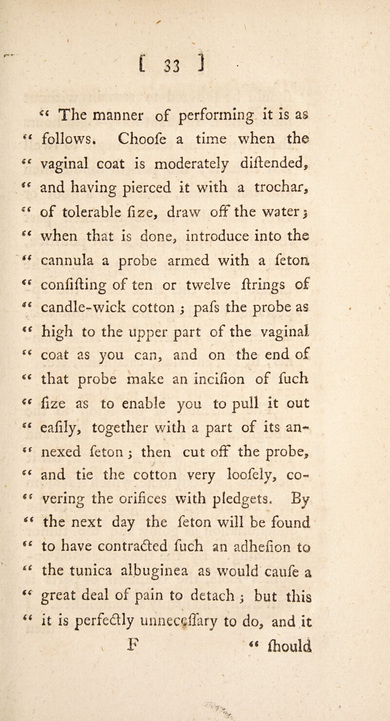 1 V I [ 33 ] The manner of performing, it is as “ follows. Choofe a time when the vaginal coat is moderately diftended, and having pierced it with a trochar, of tolerable fize, draw off the watery when that is done, introduce into the ** cannula a probe armed with a feton ** confiding of ten or twelve firings of candle-wick cotton ; pafs the probe as ** high to the upper part of the vaginal coat as you can, and on the end of ** that probe make an incifion of fuch ** fize as to enable you to pull it out ** eafily, together with a part of its an- it nexed feton; then cut off the probe, and tie the cotton very loofely, co- *' vering the orifices with pledgets. By / “ the next day the feton will be found' to have contracted fuch an adhefion to “ the tunica albuginea as would caufe a “ great deal of pain to detach ; but this % “ it is perfectly unneceflary to do, and,it V F <* fliould